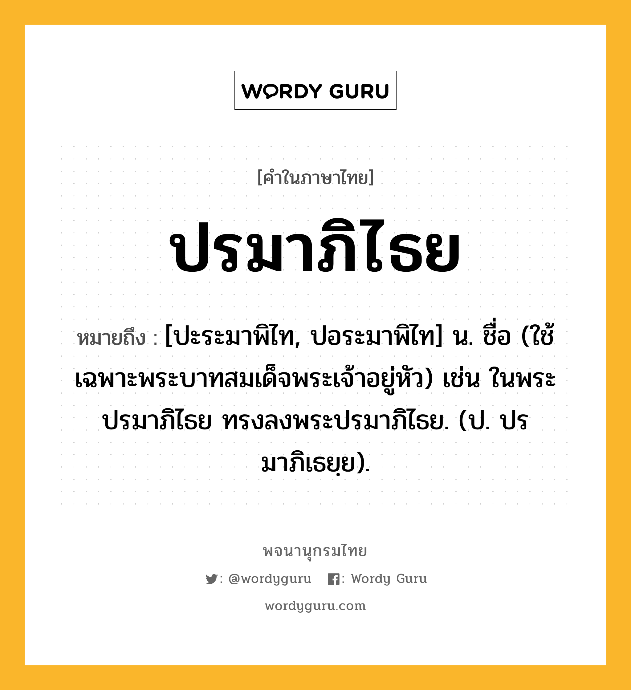 ปรมาภิไธย หมายถึงอะไร?, คำในภาษาไทย ปรมาภิไธย หมายถึง [ปะระมาพิไท, ปอระมาพิไท] น. ชื่อ (ใช้เฉพาะพระบาทสมเด็จพระเจ้าอยู่หัว) เช่น ในพระปรมาภิไธย ทรงลงพระปรมาภิไธย. (ป. ปรมาภิเธยฺย).