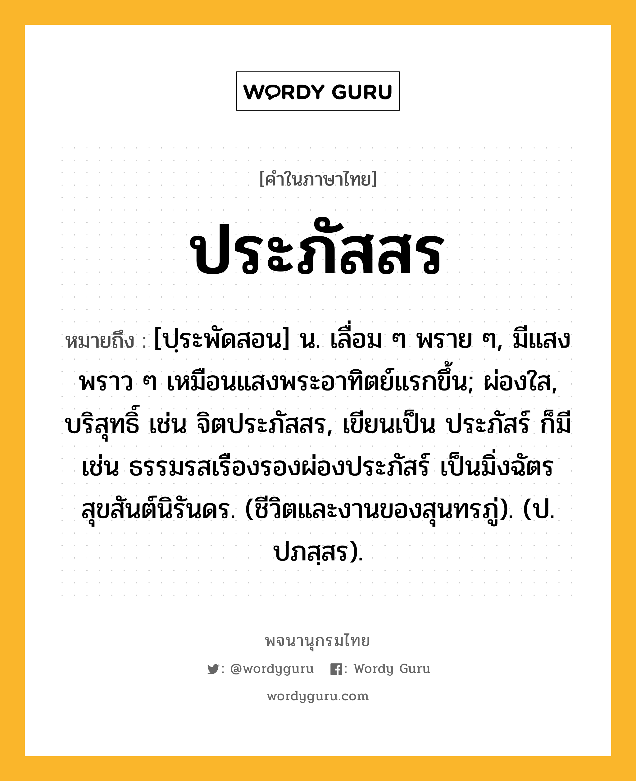 ประภัสสร หมายถึงอะไร?, คำในภาษาไทย ประภัสสร หมายถึง [ปฺระพัดสอน] น. เลื่อม ๆ พราย ๆ, มีแสงพราว ๆ เหมือนแสงพระอาทิตย์แรกขึ้น; ผ่องใส, บริสุทธิ์ เช่น จิตประภัสสร, เขียนเป็น ประภัสร์ ก็มี เช่น ธรรมรสเรืองรองผ่องประภัสร์ เป็นมิ่งฉัตรสุขสันต์นิรันดร. (ชีวิตและงานของสุนทรภู่). (ป. ปภสฺสร).