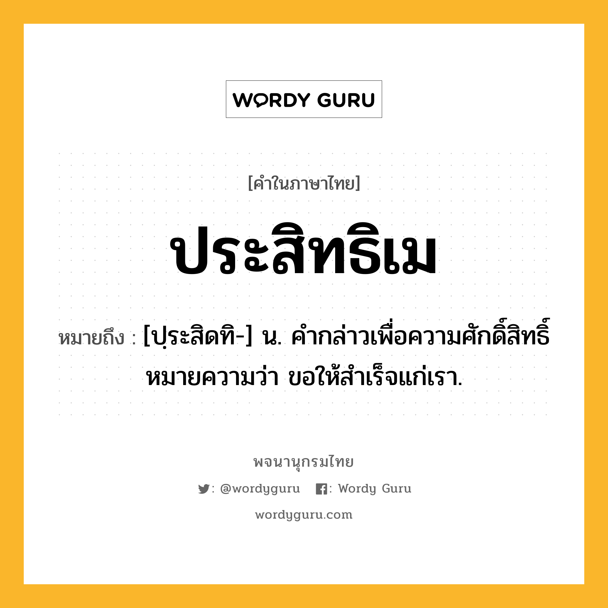 ประสิทธิเม หมายถึงอะไร?, คำในภาษาไทย ประสิทธิเม หมายถึง [ปฺระสิดทิ-] น. คํากล่าวเพื่อความศักดิ์สิทธิ์ หมายความว่า ขอให้สําเร็จแก่เรา.