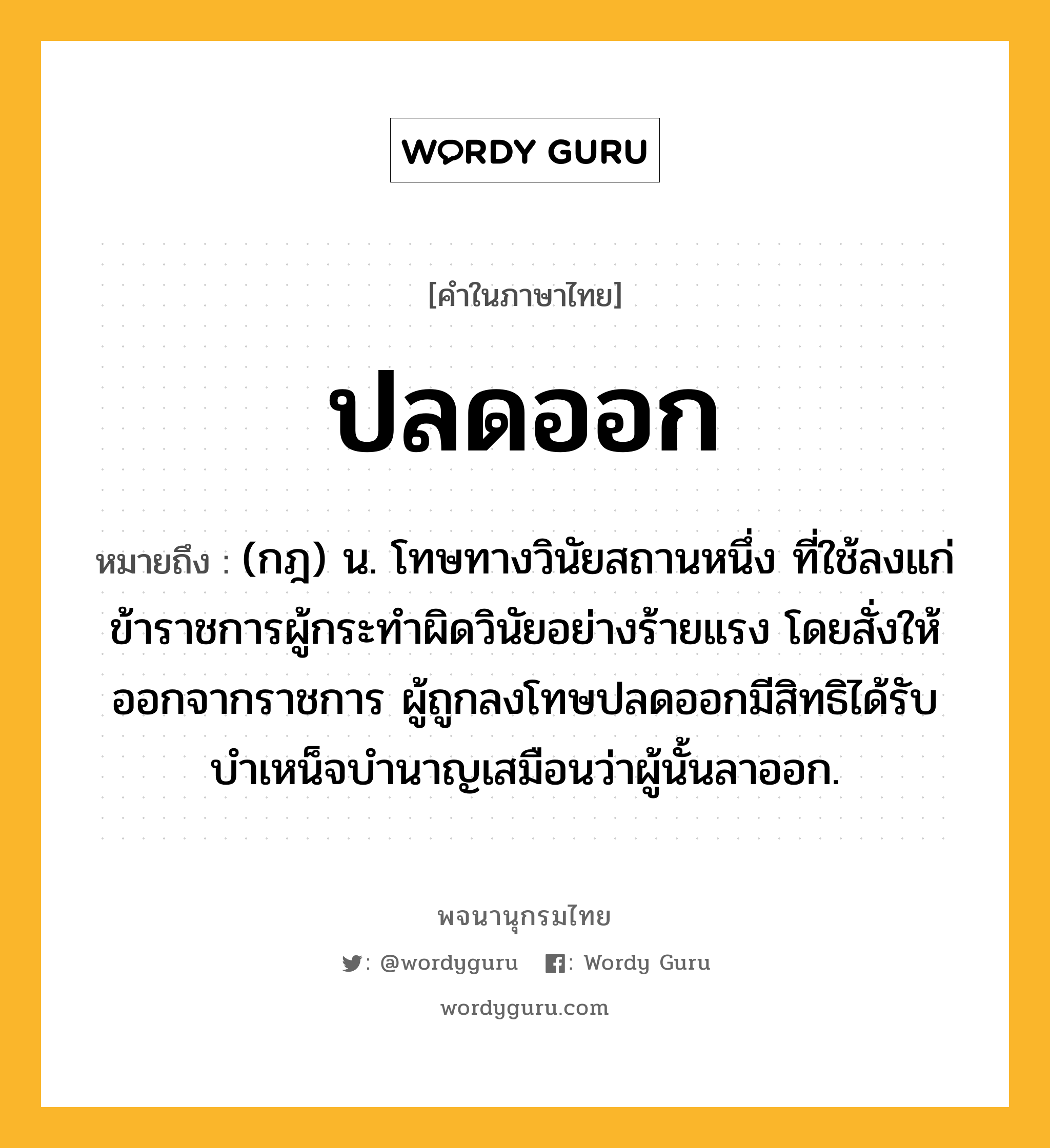 ปลดออก หมายถึงอะไร?, คำในภาษาไทย ปลดออก หมายถึง (กฎ) น. โทษทางวินัยสถานหนึ่ง ที่ใช้ลงแก่ข้าราชการผู้กระทําผิดวินัยอย่างร้ายแรง โดยสั่งให้ออกจากราชการ ผู้ถูกลงโทษปลดออกมีสิทธิได้รับบําเหน็จบํานาญเสมือนว่าผู้นั้นลาออก.