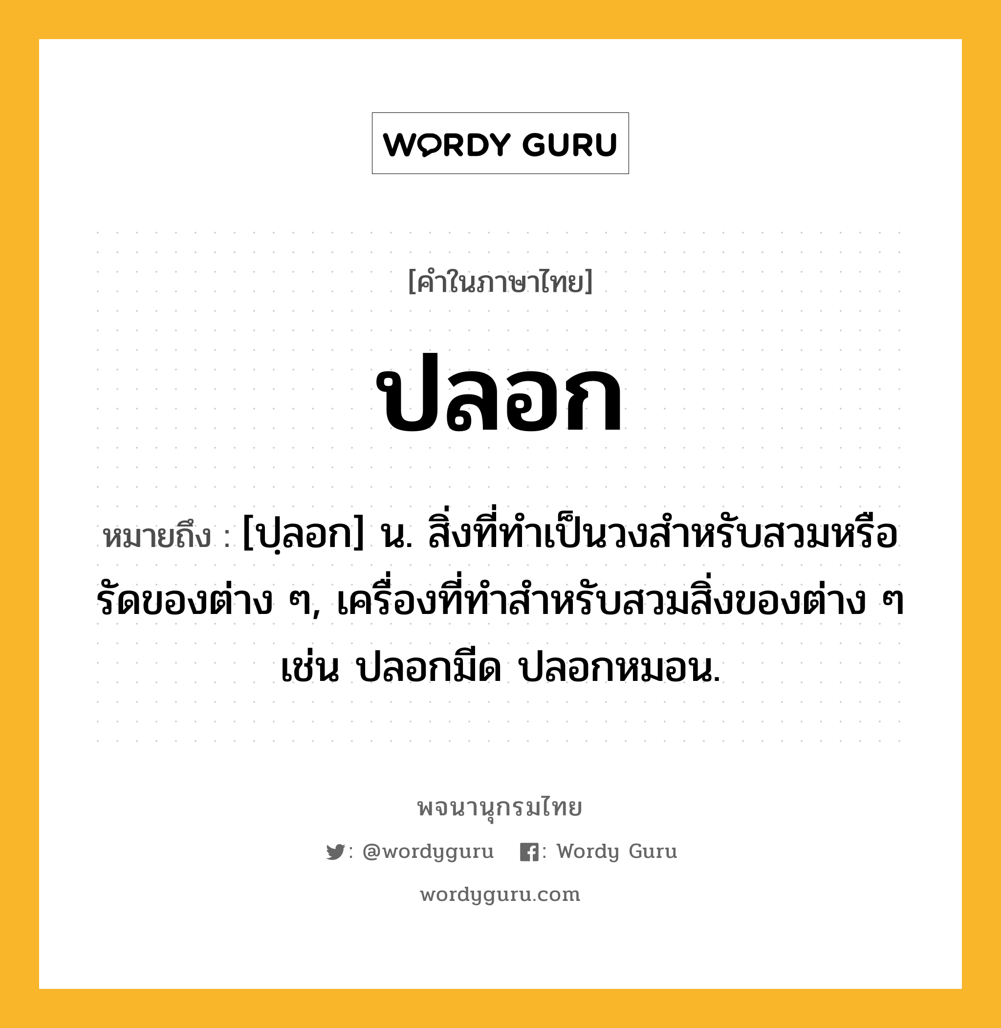 ปลอก หมายถึงอะไร?, คำในภาษาไทย ปลอก หมายถึง [ปฺลอก] น. สิ่งที่ทําเป็นวงสําหรับสวมหรือรัดของต่าง ๆ, เครื่องที่ทําสําหรับสวมสิ่งของต่าง ๆ เช่น ปลอกมีด ปลอกหมอน.