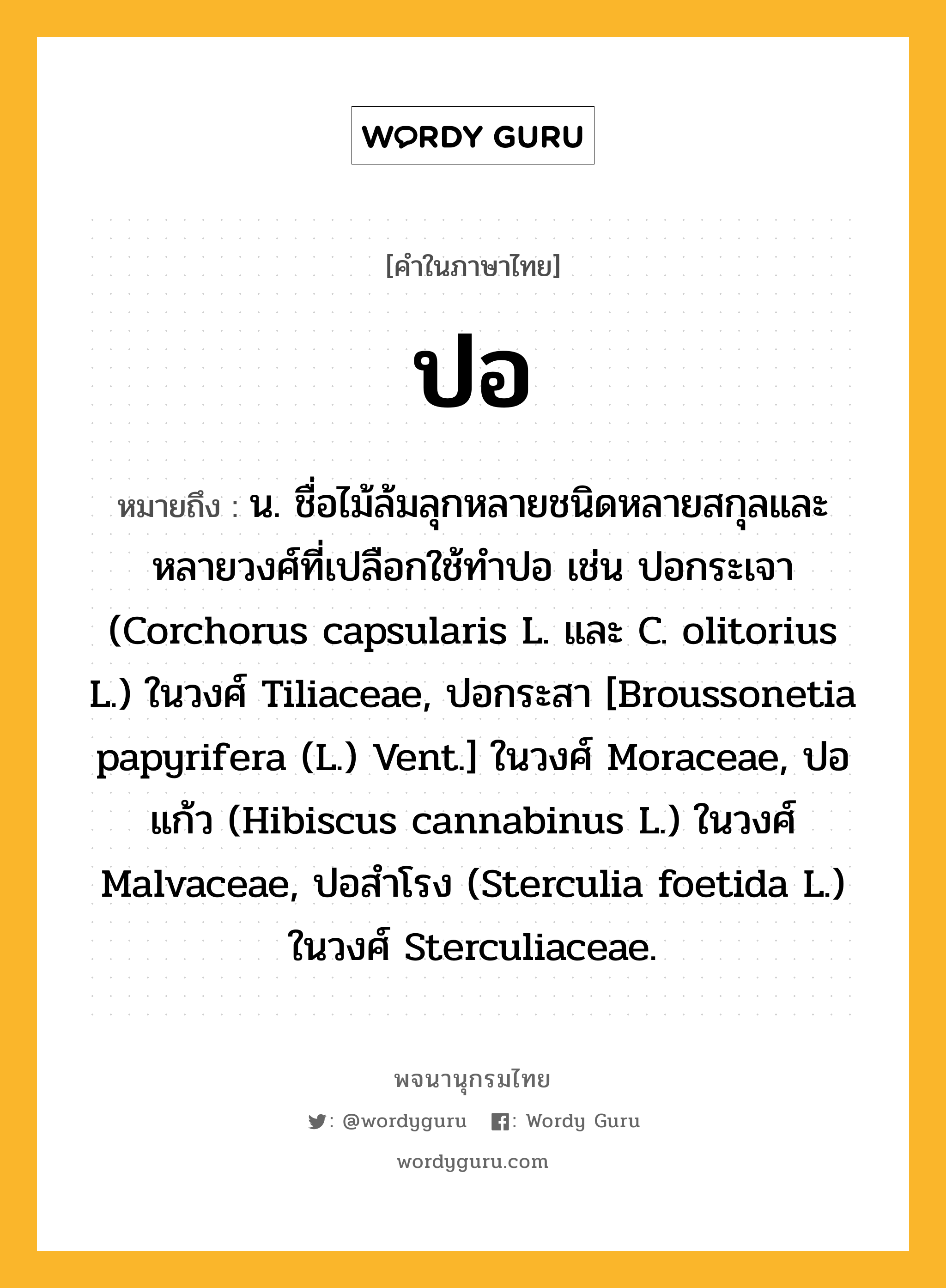 ปอ หมายถึงอะไร?, คำในภาษาไทย ปอ หมายถึง น. ชื่อไม้ล้มลุกหลายชนิดหลายสกุลและหลายวงศ์ที่เปลือกใช้ทําปอ เช่น ปอกระเจา (Corchorus capsularis L. และ C. olitorius L.) ในวงศ์ Tiliaceae, ปอกระสา [Broussonetia papyrifera (L.) Vent.] ในวงศ์ Moraceae, ปอแก้ว (Hibiscus cannabinus L.) ในวงศ์ Malvaceae, ปอสําโรง (Sterculia foetida L.) ในวงศ์ Sterculiaceae.