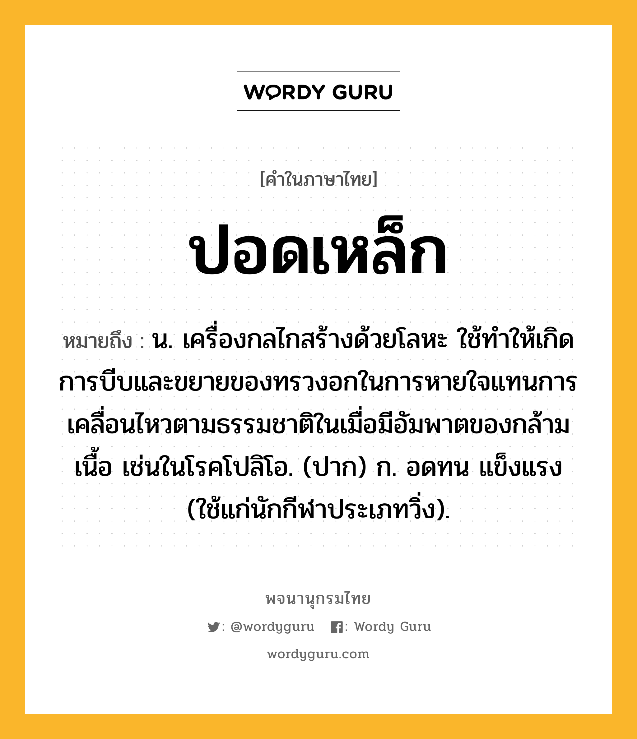 ปอดเหล็ก หมายถึงอะไร?, คำในภาษาไทย ปอดเหล็ก หมายถึง น. เครื่องกลไกสร้างด้วยโลหะ ใช้ทําให้เกิดการบีบและขยายของทรวงอกในการหายใจแทนการเคลื่อนไหวตามธรรมชาติในเมื่อมีอัมพาตของกล้ามเนื้อ เช่นในโรคโปลิโอ. (ปาก) ก. อดทน แข็งแรง (ใช้แก่นักกีฬาประเภทวิ่ง).