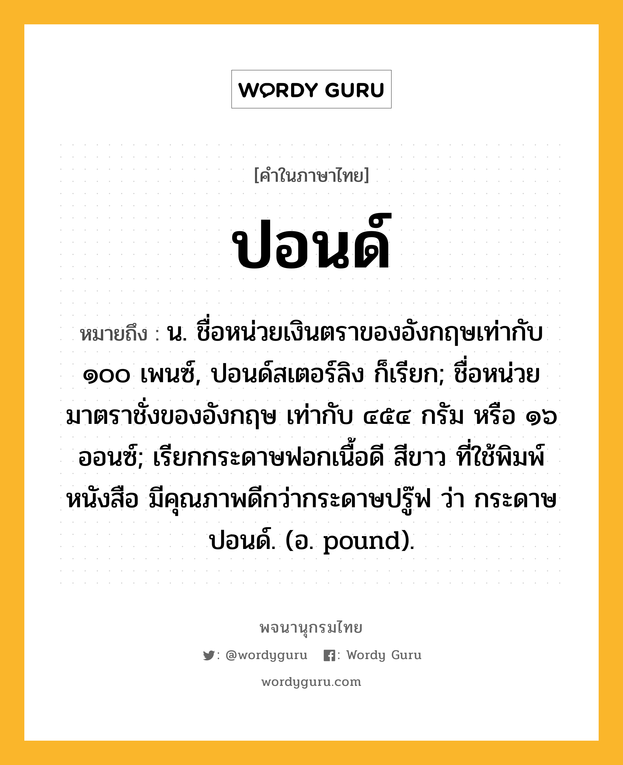 ปอนด์ หมายถึงอะไร?, คำในภาษาไทย ปอนด์ หมายถึง น. ชื่อหน่วยเงินตราของอังกฤษเท่ากับ ๑๐๐ เพนซ์, ปอนด์สเตอร์ลิง ก็เรียก; ชื่อหน่วยมาตราชั่งของอังกฤษ เท่ากับ ๔๕๔ กรัม หรือ ๑๖ ออนซ์; เรียกกระดาษฟอกเนื้อดี สีขาว ที่ใช้พิมพ์หนังสือ มีคุณภาพดีกว่ากระดาษปรู๊ฟ ว่า กระดาษปอนด์. (อ. pound).