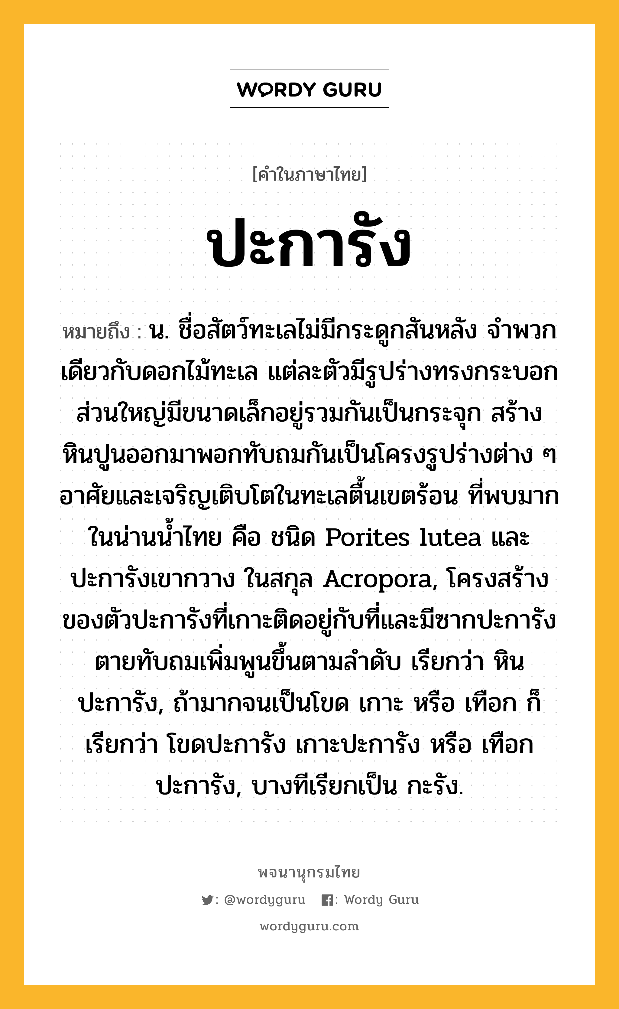 ปะการัง หมายถึงอะไร?, คำในภาษาไทย ปะการัง หมายถึง น. ชื่อสัตว์ทะเลไม่มีกระดูกสันหลัง จําพวกเดียวกับดอกไม้ทะเล แต่ละตัวมีรูปร่างทรงกระบอก ส่วนใหญ่มีขนาดเล็กอยู่รวมกันเป็นกระจุก สร้างหินปูนออกมาพอกทับถมกันเป็นโครงรูปร่างต่าง ๆ อาศัยและเจริญเติบโตในทะเลตื้นเขตร้อน ที่พบมากในน่านนํ้าไทย คือ ชนิด Porites lutea และ ปะการังเขากวาง ในสกุล Acropora, โครงสร้างของตัวปะการังที่เกาะติดอยู่กับที่และมีซากปะการังตายทับถมเพิ่มพูนขึ้นตามลําดับ เรียกว่า หินปะการัง, ถ้ามากจนเป็นโขด เกาะ หรือ เทือก ก็เรียกว่า โขดปะการัง เกาะปะการัง หรือ เทือกปะการัง, บางทีเรียกเป็น กะรัง.