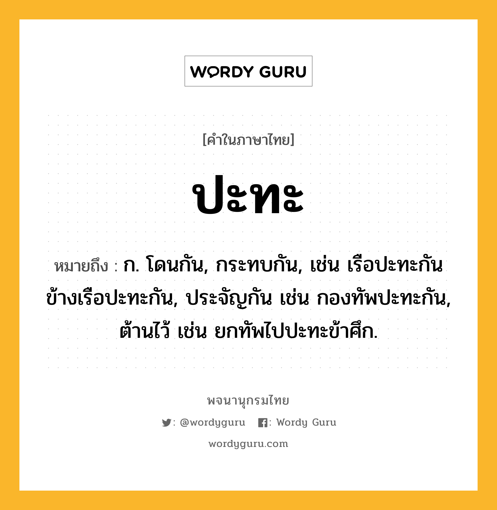 ปะทะ หมายถึงอะไร?, คำในภาษาไทย ปะทะ หมายถึง ก. โดนกัน, กระทบกัน, เช่น เรือปะทะกัน ข้างเรือปะทะกัน, ประจัญกัน เช่น กองทัพปะทะกัน, ต้านไว้ เช่น ยกทัพไปปะทะข้าศึก.