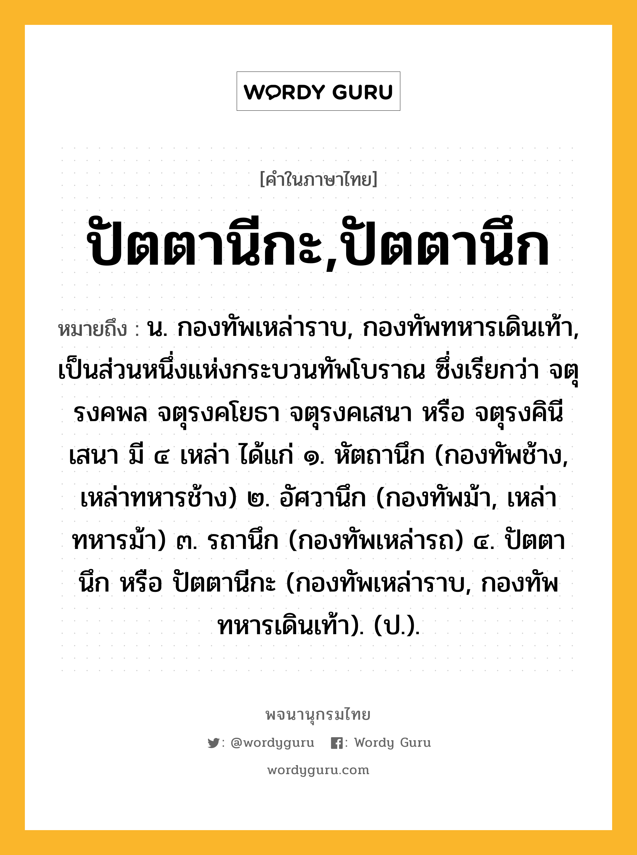 ปัตตานีกะ,ปัตตานึก หมายถึงอะไร?, คำในภาษาไทย ปัตตานีกะ,ปัตตานึก หมายถึง น. กองทัพเหล่าราบ, กองทัพทหารเดินเท้า, เป็นส่วนหนึ่งแห่งกระบวนทัพโบราณ ซึ่งเรียกว่า จตุรงคพล จตุรงคโยธา จตุรงคเสนา หรือ จตุรงคินีเสนา มี ๔ เหล่า ได้แก่ ๑. หัตถานึก (กองทัพช้าง, เหล่าทหารช้าง) ๒. อัศวานึก (กองทัพม้า, เหล่าทหารม้า) ๓. รถานึก (กองทัพเหล่ารถ) ๔. ปัตตานึก หรือ ปัตตานีกะ (กองทัพเหล่าราบ, กองทัพทหารเดินเท้า). (ป.).