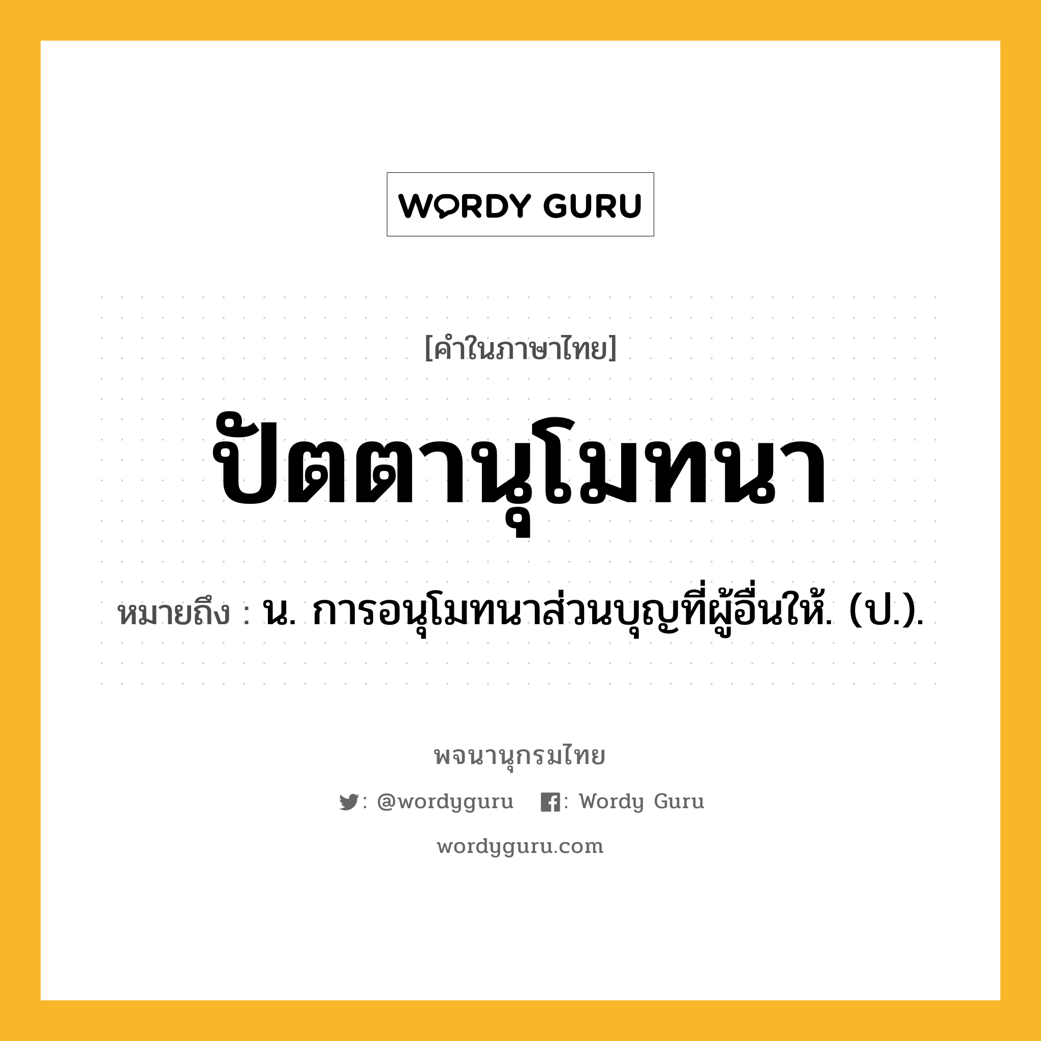 ปัตตานุโมทนา หมายถึงอะไร?, คำในภาษาไทย ปัตตานุโมทนา หมายถึง น. การอนุโมทนาส่วนบุญที่ผู้อื่นให้. (ป.).