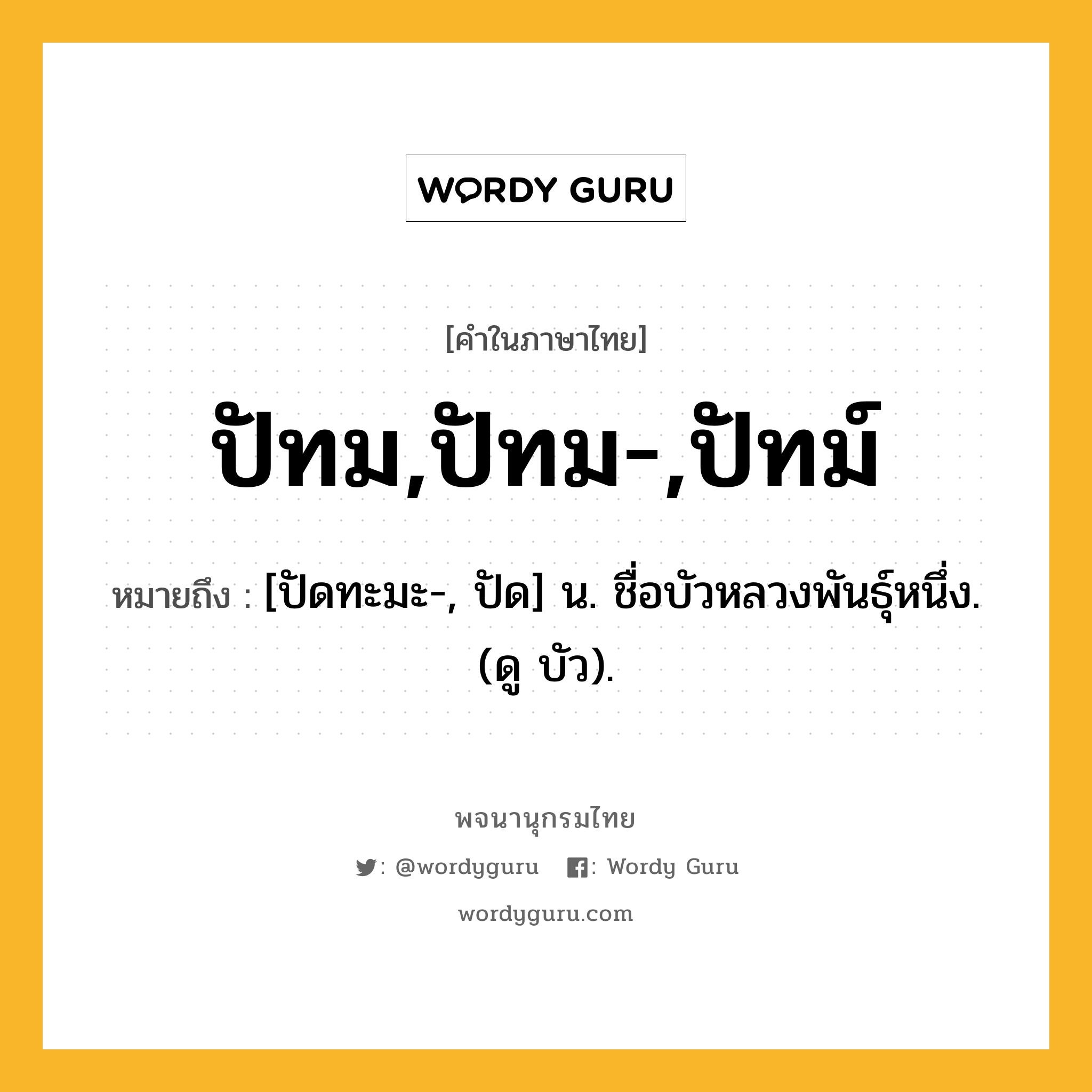 ปัทม,ปัทม-,ปัทม์ หมายถึงอะไร?, คำในภาษาไทย ปัทม,ปัทม-,ปัทม์ หมายถึง [ปัดทะมะ-, ปัด] น. ชื่อบัวหลวงพันธุ์หนึ่ง. (ดู บัว).