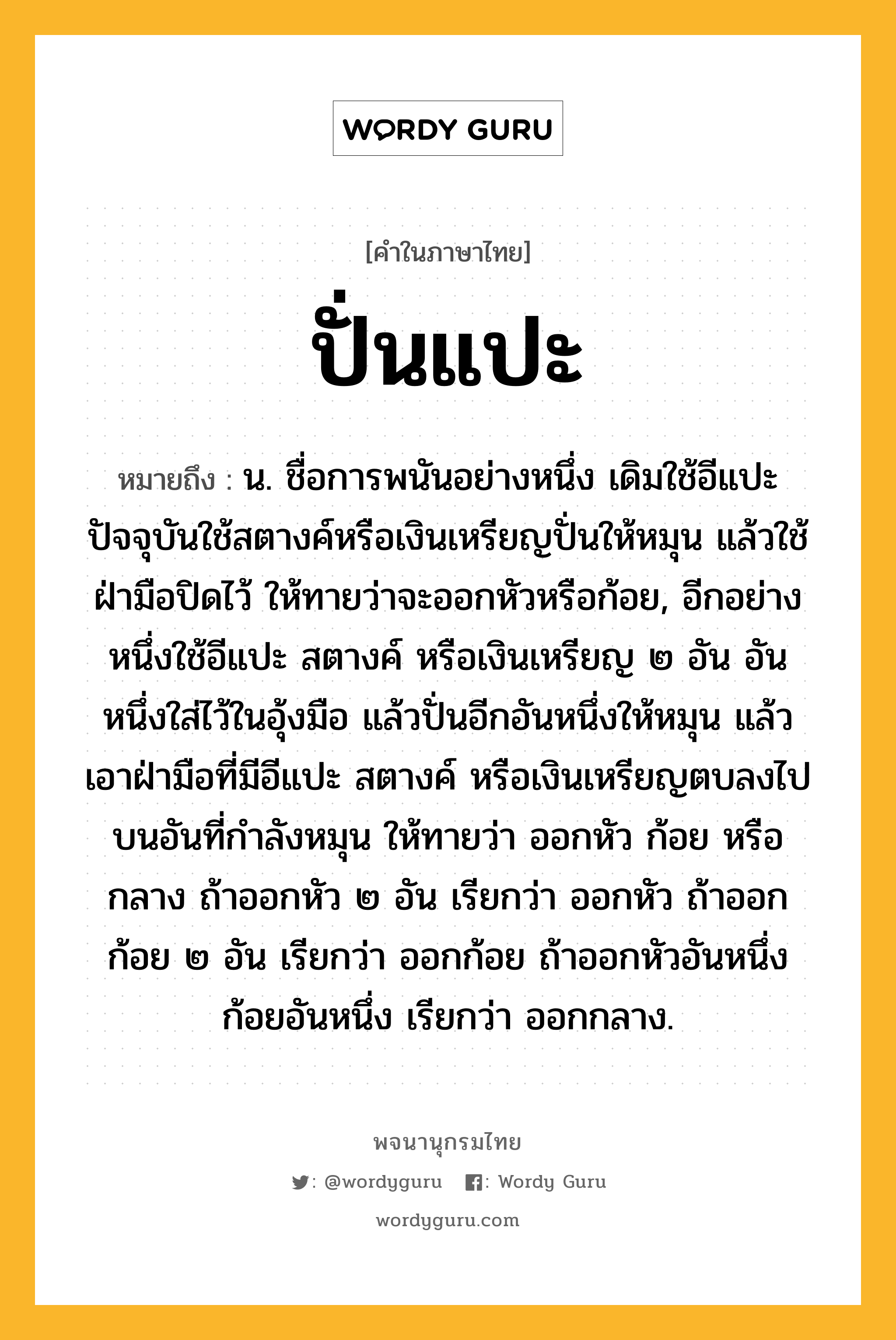 ปั่นแปะ หมายถึงอะไร?, คำในภาษาไทย ปั่นแปะ หมายถึง น. ชื่อการพนันอย่างหนึ่ง เดิมใช้อีแปะ ปัจจุบันใช้สตางค์หรือเงินเหรียญปั่นให้หมุน แล้วใช้ฝ่ามือปิดไว้ ให้ทายว่าจะออกหัวหรือก้อย, อีกอย่างหนึ่งใช้อีแปะ สตางค์ หรือเงินเหรียญ ๒ อัน อันหนึ่งใส่ไว้ในอุ้งมือ แล้วปั่นอีกอันหนึ่งให้หมุน แล้วเอาฝ่ามือที่มีอีแปะ สตางค์ หรือเงินเหรียญตบลงไปบนอันที่กำลังหมุน ให้ทายว่า ออกหัว ก้อย หรือกลาง ถ้าออกหัว ๒ อัน เรียกว่า ออกหัว ถ้าออกก้อย ๒ อัน เรียกว่า ออกก้อย ถ้าออกหัวอันหนึ่งก้อยอันหนึ่ง เรียกว่า ออกกลาง.