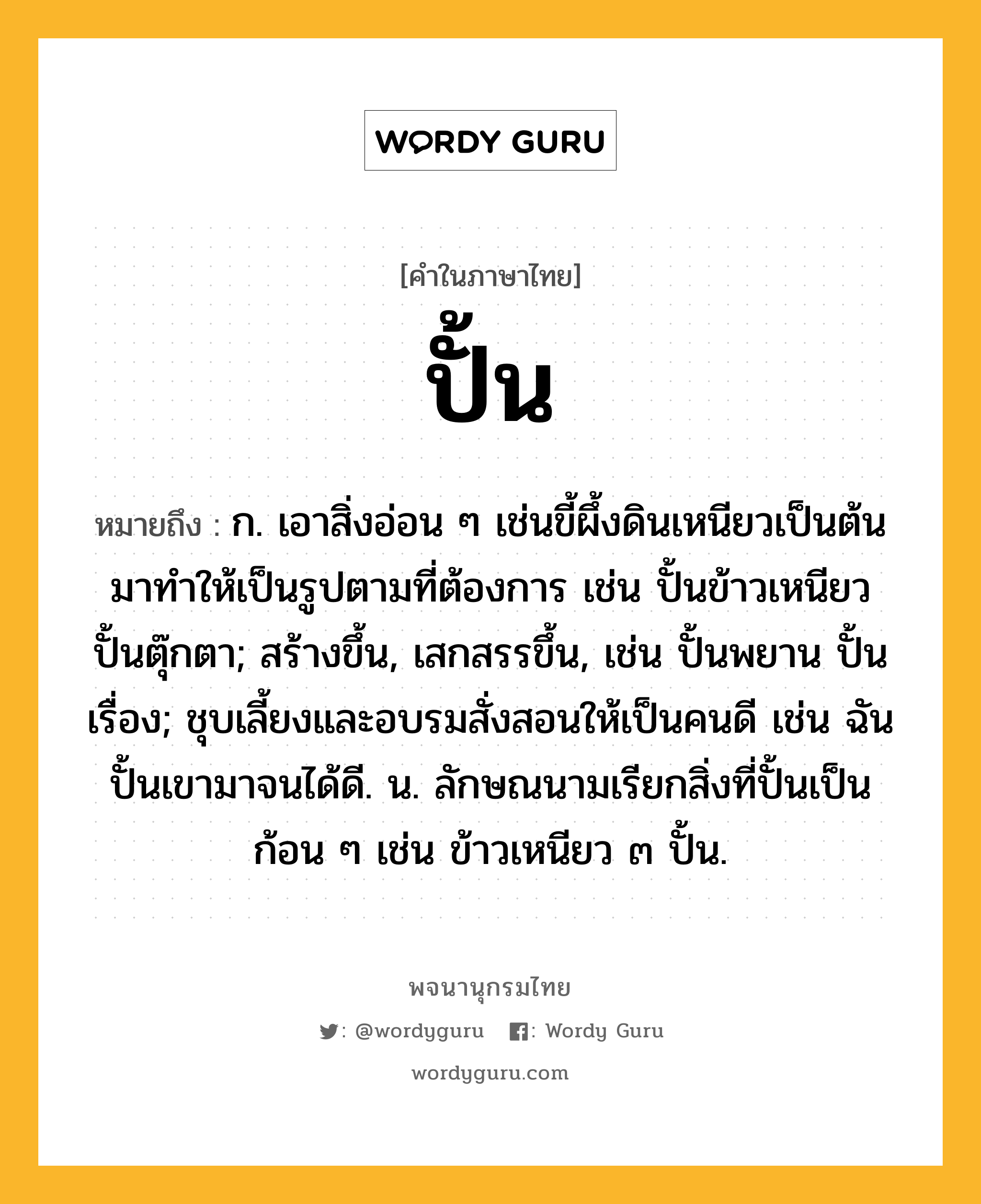 ปั้น หมายถึงอะไร?, คำในภาษาไทย ปั้น หมายถึง ก. เอาสิ่งอ่อน ๆ เช่นขี้ผึ้งดินเหนียวเป็นต้นมาทําให้เป็นรูปตามที่ต้องการ เช่น ปั้นข้าวเหนียว ปั้นตุ๊กตา; สร้างขึ้น, เสกสรรขึ้น, เช่น ปั้นพยาน ปั้นเรื่อง; ชุบเลี้ยงและอบรมสั่งสอนให้เป็นคนดี เช่น ฉันปั้นเขามาจนได้ดี. น. ลักษณนามเรียกสิ่งที่ปั้นเป็นก้อน ๆ เช่น ข้าวเหนียว ๓ ปั้น.