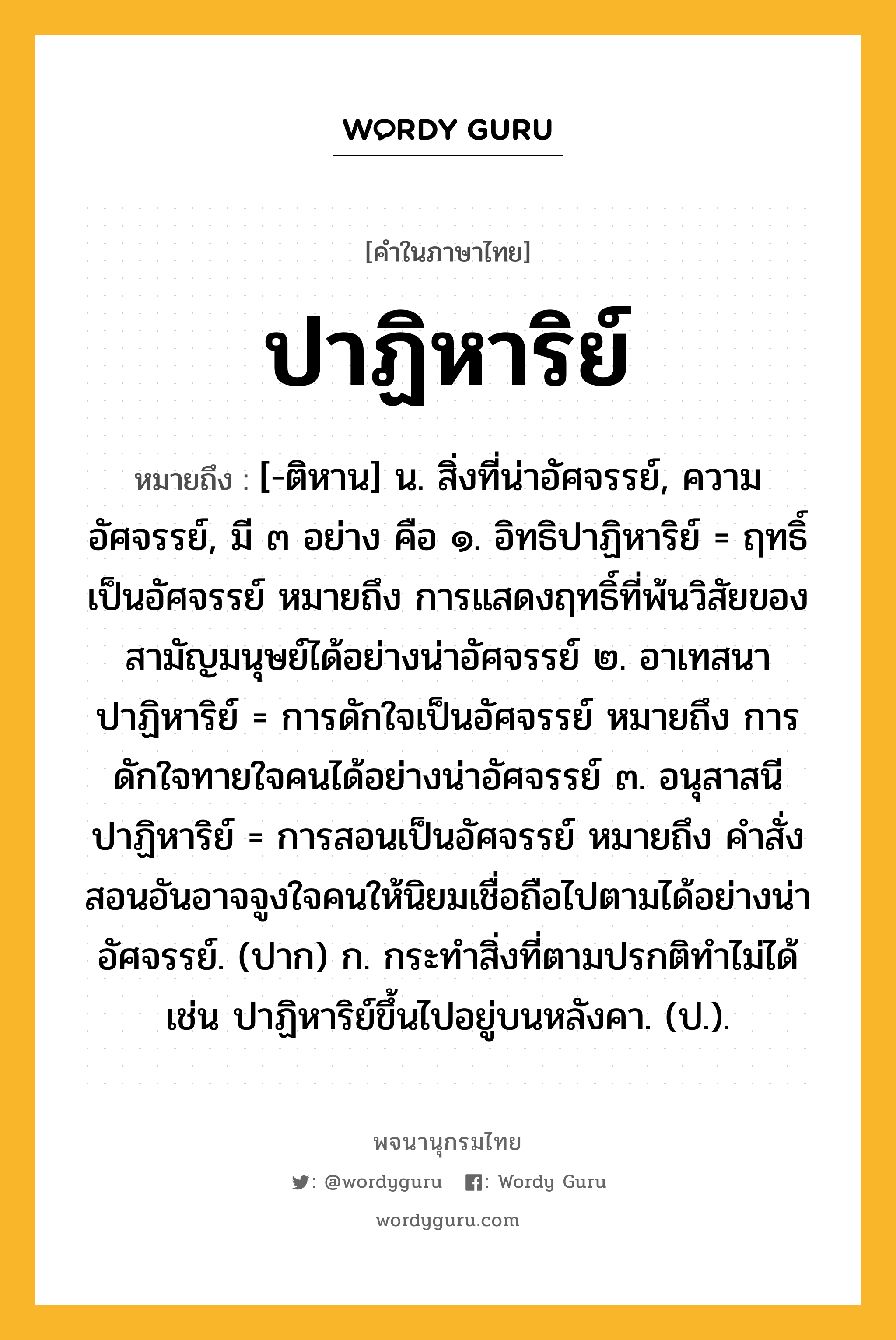 ปาฏิหาริย์ หมายถึงอะไร?, คำในภาษาไทย ปาฏิหาริย์ หมายถึง [-ติหาน] น. สิ่งที่น่าอัศจรรย์, ความอัศจรรย์, มี ๓ อย่าง คือ ๑. อิทธิปาฏิหาริย์ = ฤทธิ์เป็นอัศจรรย์ หมายถึง การแสดงฤทธิ์ที่พ้นวิสัยของสามัญมนุษย์ได้อย่างน่าอัศจรรย์ ๒. อาเทสนาปาฏิหาริย์ = การดักใจเป็นอัศจรรย์ หมายถึง การดักใจทายใจคนได้อย่างน่าอัศจรรย์ ๓. อนุสาสนีปาฏิหาริย์ = การสอนเป็นอัศจรรย์ หมายถึง คำสั่งสอนอันอาจจูงใจคนให้นิยมเชื่อถือไปตามได้อย่างน่าอัศจรรย์. (ปาก) ก. กระทำสิ่งที่ตามปรกติทำไม่ได้ เช่น ปาฏิหาริย์ขึ้นไปอยู่บนหลังคา. (ป.).