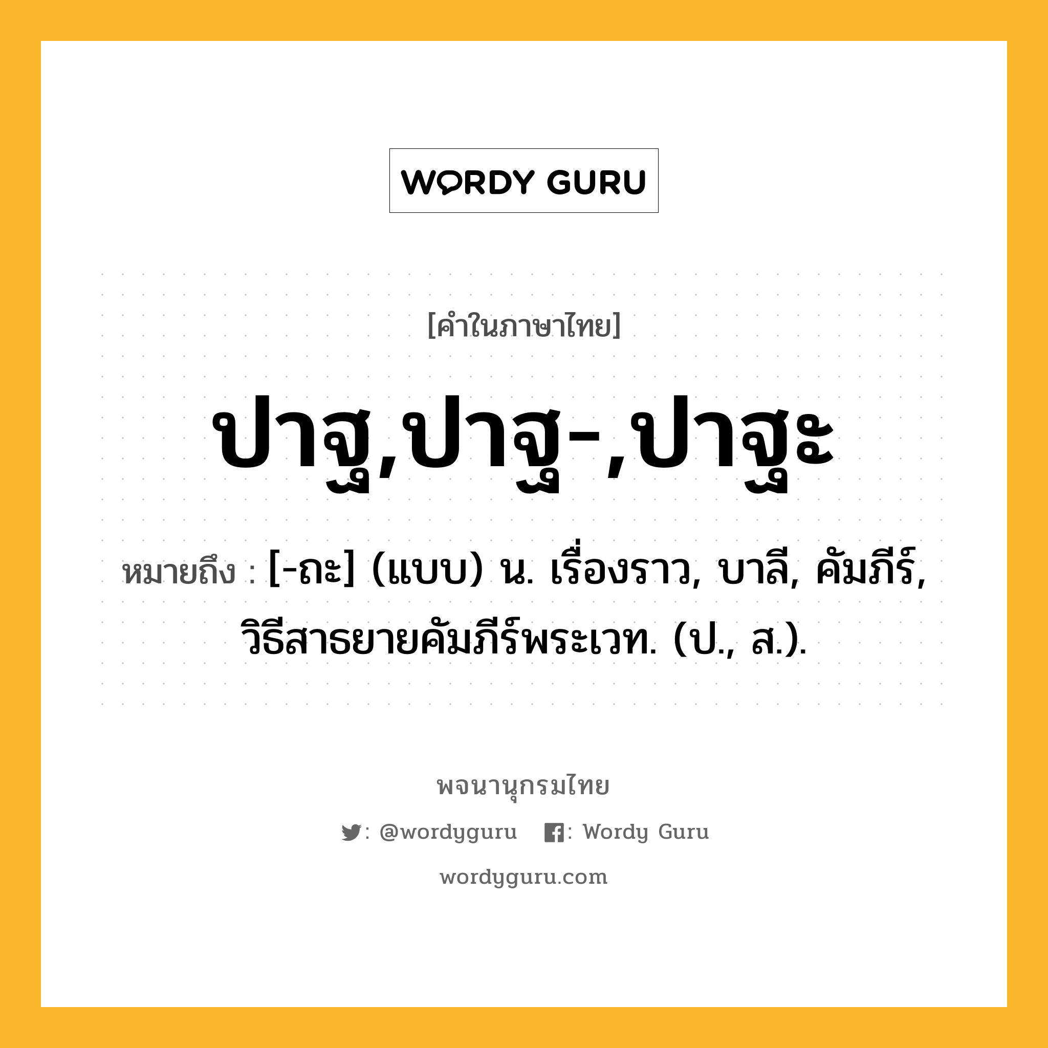 ปาฐ,ปาฐ-,ปาฐะ หมายถึงอะไร?, คำในภาษาไทย ปาฐ,ปาฐ-,ปาฐะ หมายถึง [-ถะ] (แบบ) น. เรื่องราว, บาลี, คัมภีร์, วิธีสาธยายคัมภีร์พระเวท. (ป., ส.).