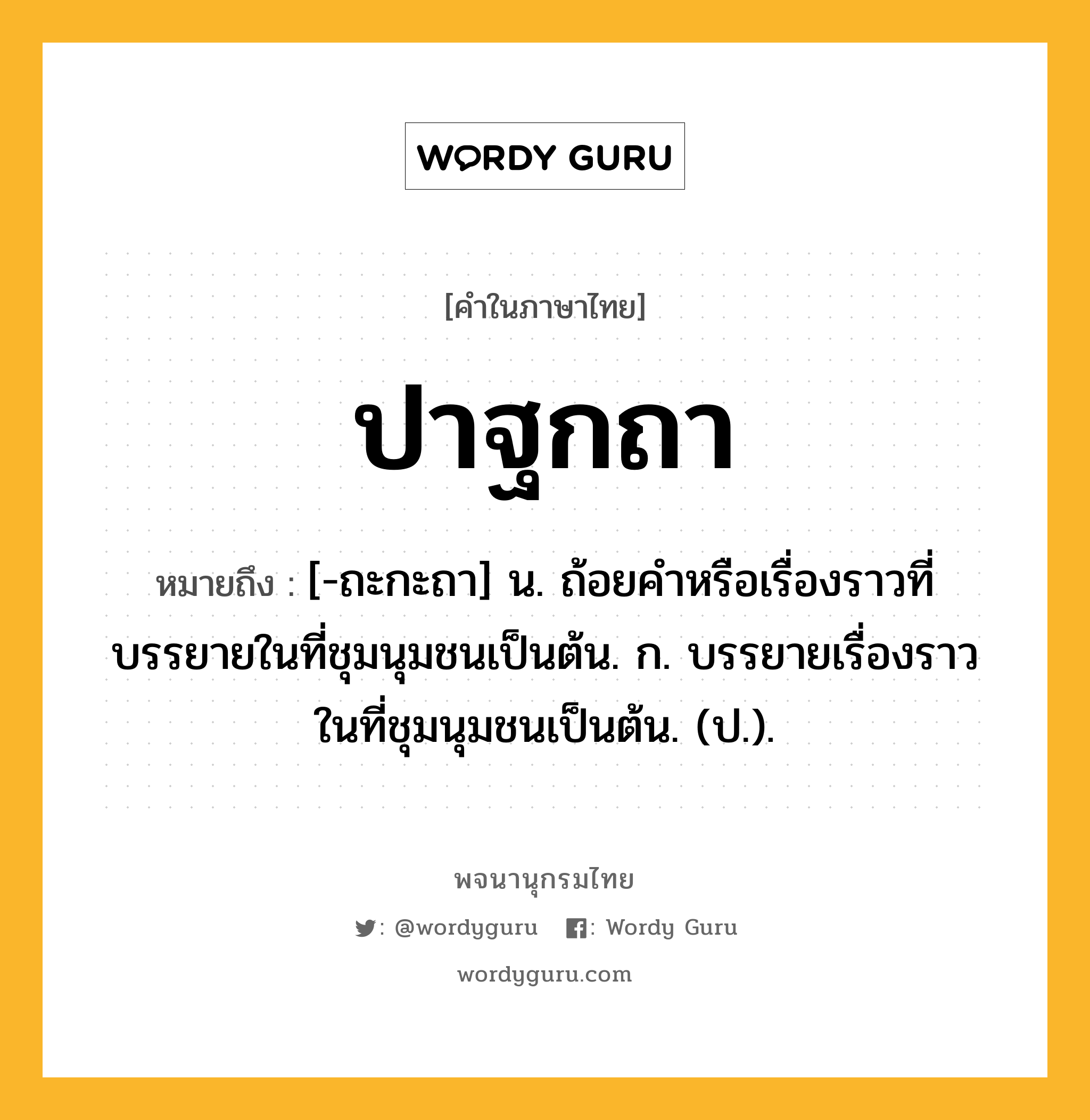 ปาฐกถา หมายถึงอะไร?, คำในภาษาไทย ปาฐกถา หมายถึง [-ถะกะถา] น. ถ้อยคําหรือเรื่องราวที่บรรยายในที่ชุมนุมชนเป็นต้น. ก. บรรยายเรื่องราวในที่ชุมนุมชนเป็นต้น. (ป.).