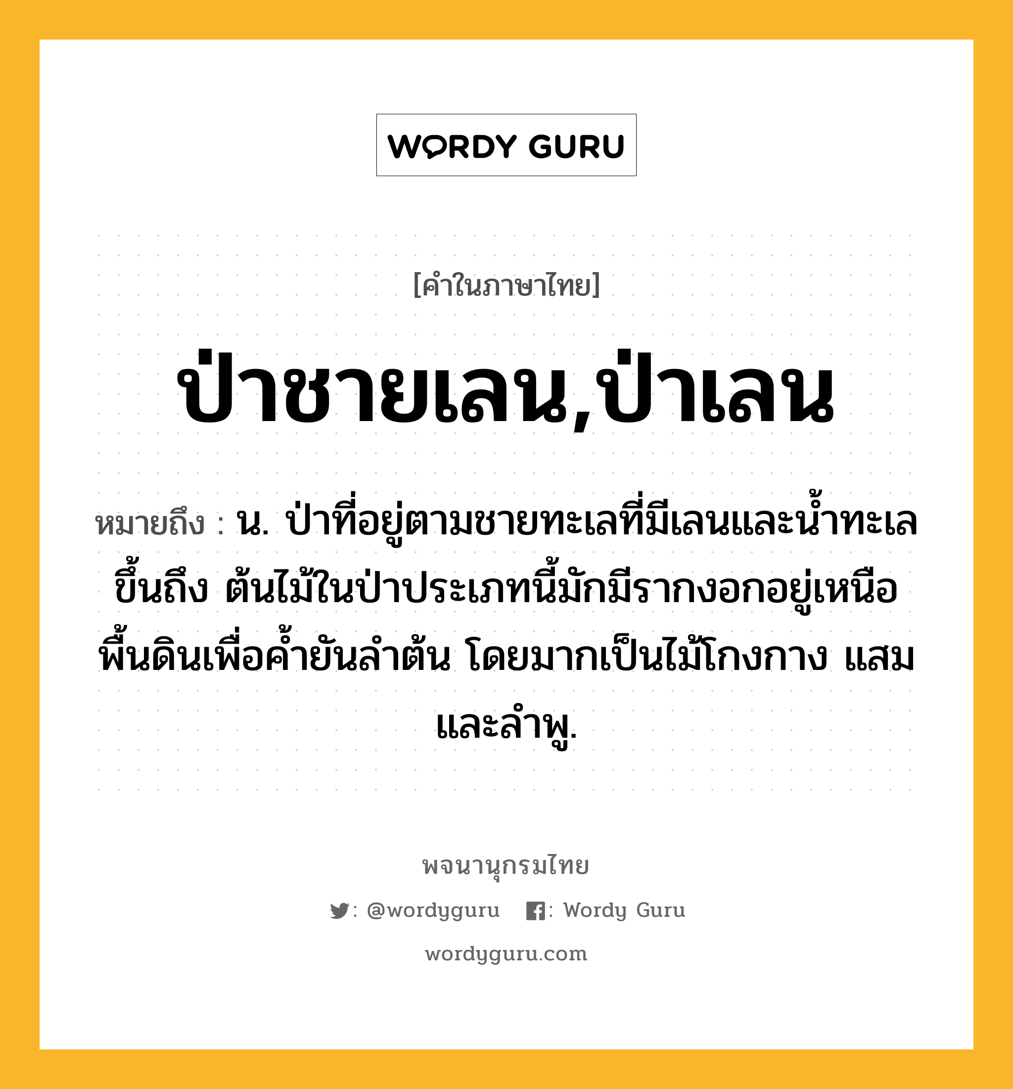 ป่าชายเลน,ป่าเลน หมายถึงอะไร?, คำในภาษาไทย ป่าชายเลน,ป่าเลน หมายถึง น. ป่าที่อยู่ตามชายทะเลที่มีเลนและนํ้าทะเลขึ้นถึง ต้นไม้ในป่าประเภทนี้มักมีรากงอกอยู่เหนือพื้นดินเพื่อคํ้ายันลําต้น โดยมากเป็นไม้โกงกาง แสม และลําพู.