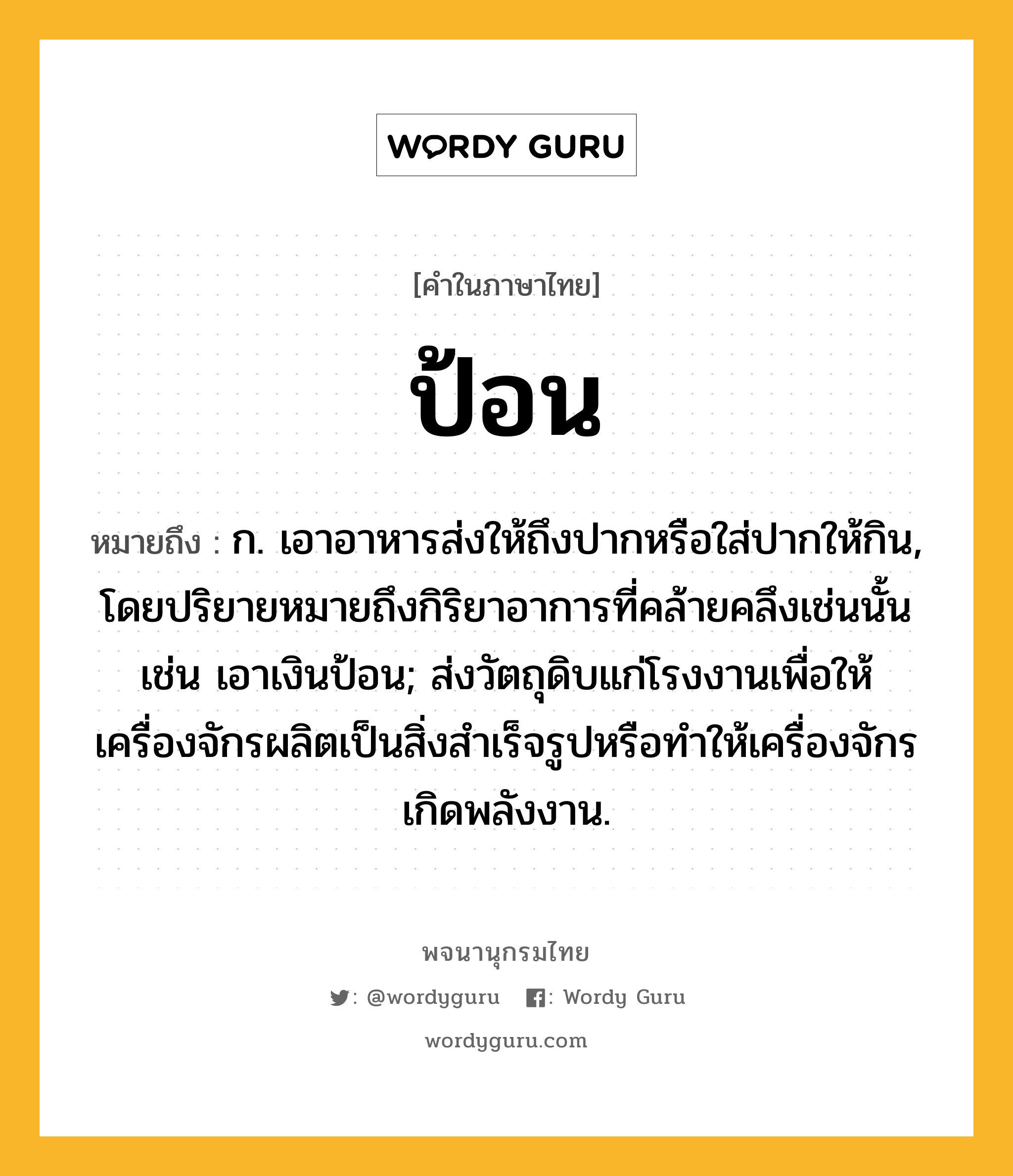 ป้อน หมายถึงอะไร?, คำในภาษาไทย ป้อน หมายถึง ก. เอาอาหารส่งให้ถึงปากหรือใส่ปากให้กิน, โดยปริยายหมายถึงกิริยาอาการที่คล้ายคลึงเช่นนั้น เช่น เอาเงินป้อน; ส่งวัตถุดิบแก่โรงงานเพื่อให้เครื่องจักรผลิตเป็นสิ่งสําเร็จรูปหรือทําให้เครื่องจักรเกิดพลังงาน.