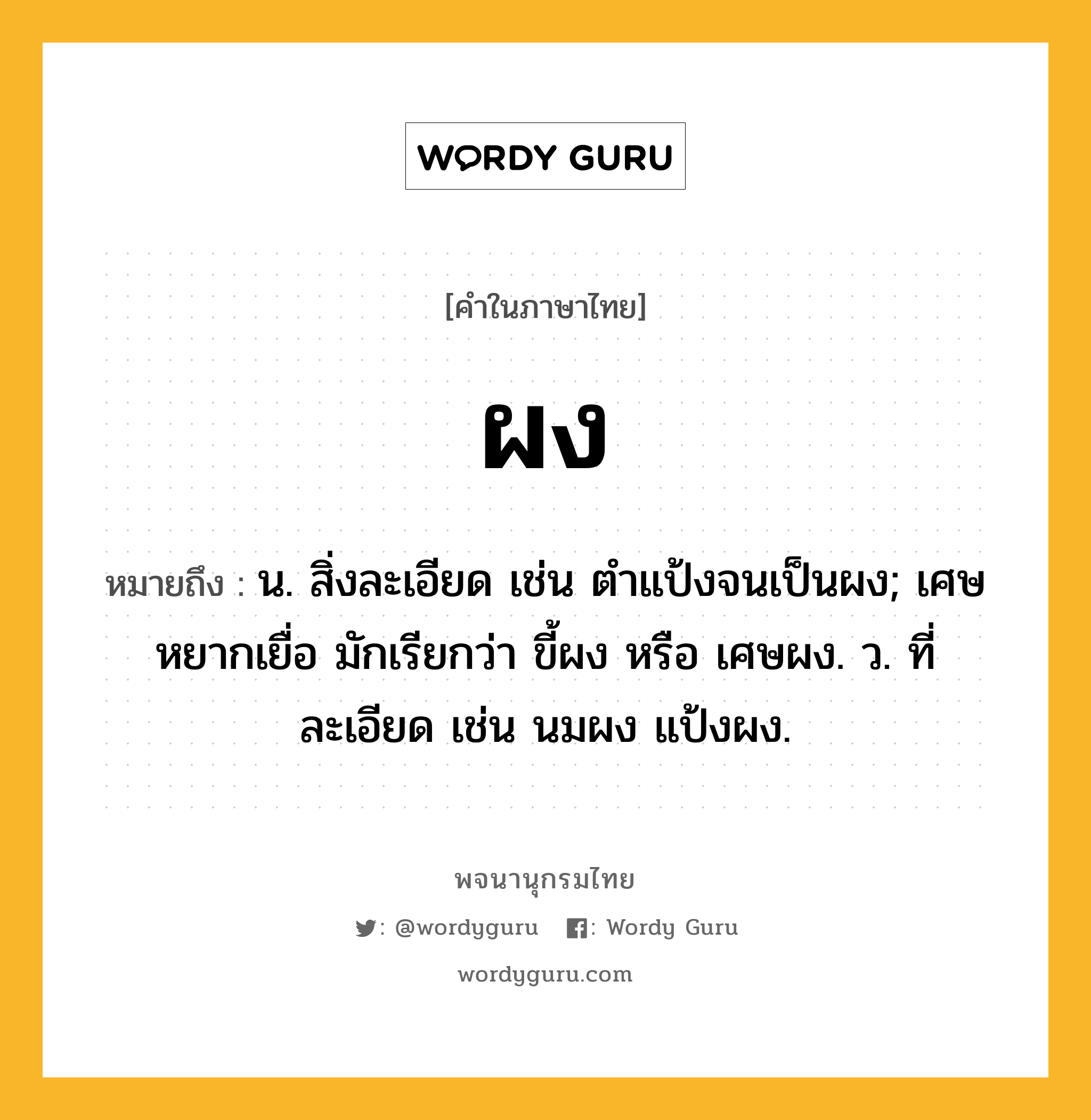 ผง หมายถึงอะไร?, คำในภาษาไทย ผง หมายถึง น. สิ่งละเอียด เช่น ตำแป้งจนเป็นผง; เศษหยากเยื่อ มักเรียกว่า ขี้ผง หรือ เศษผง. ว. ที่ละเอียด เช่น นมผง แป้งผง.