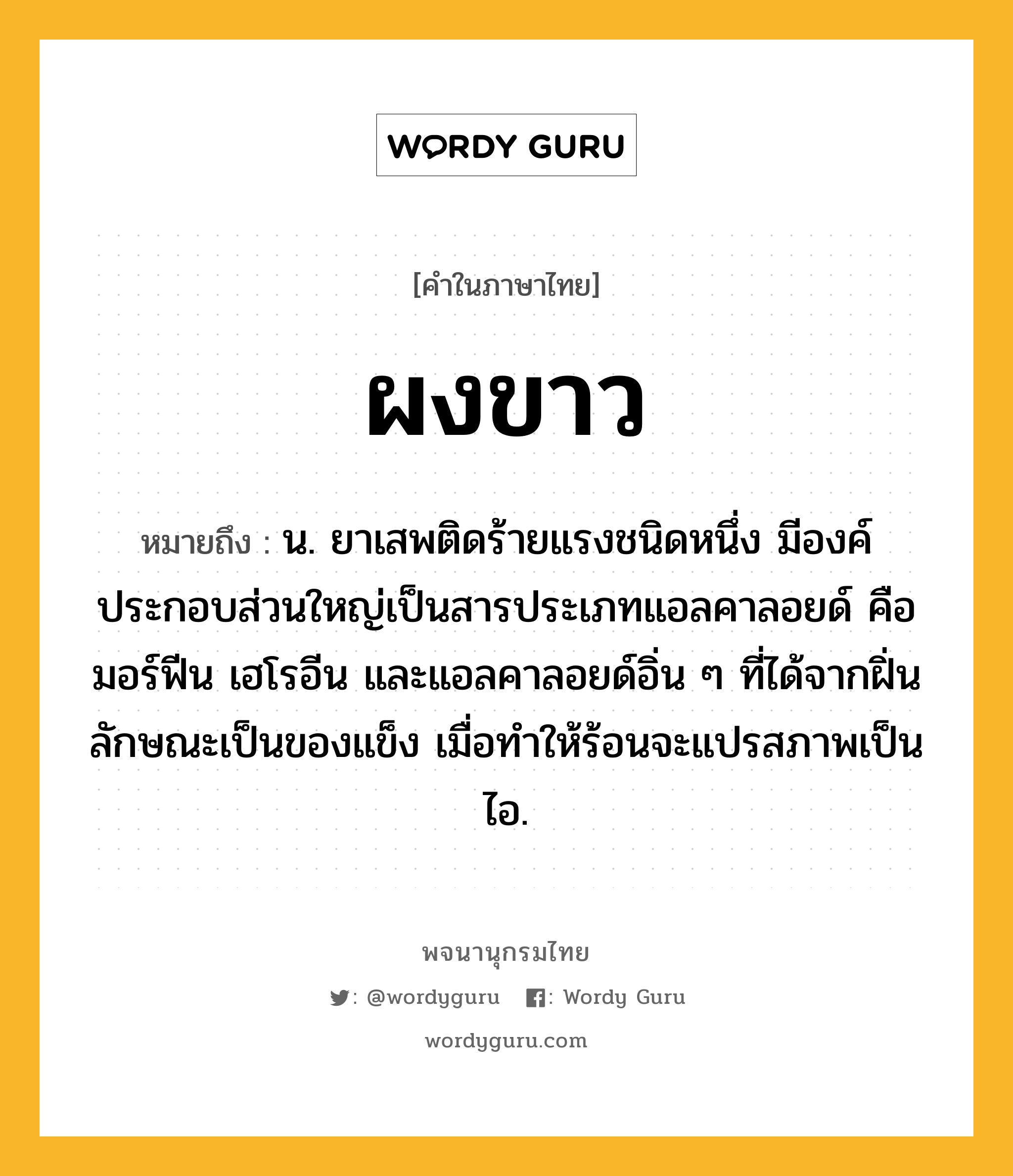 ผงขาว หมายถึงอะไร?, คำในภาษาไทย ผงขาว หมายถึง น. ยาเสพติดร้ายแรงชนิดหนึ่ง มีองค์ประกอบส่วนใหญ่เป็นสารประเภทแอลคาลอยด์ คือ มอร์ฟีน เฮโรอีน และแอลคาลอยด์อิ่น ๆ ที่ได้จากฝิ่น ลักษณะเป็นของแข็ง เมื่อทําให้ร้อนจะแปรสภาพเป็นไอ.