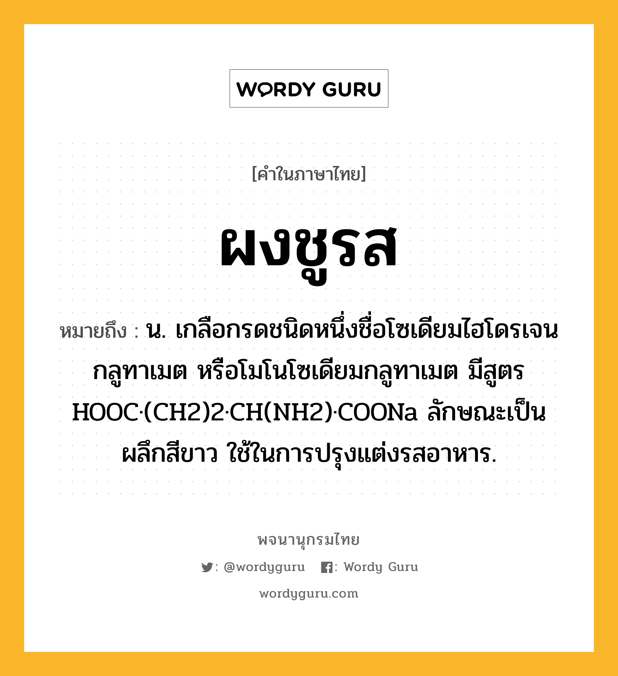 ผงชูรส หมายถึงอะไร?, คำในภาษาไทย ผงชูรส หมายถึง น. เกลือกรดชนิดหนึ่งชื่อโซเดียมไฮโดรเจนกลูทาเมต หรือโมโนโซเดียมกลูทาเมต มีสูตร HOOC·(CH2)2·CH(NH2)·COONa ลักษณะเป็นผลึกสีขาว ใช้ในการปรุงแต่งรสอาหาร.