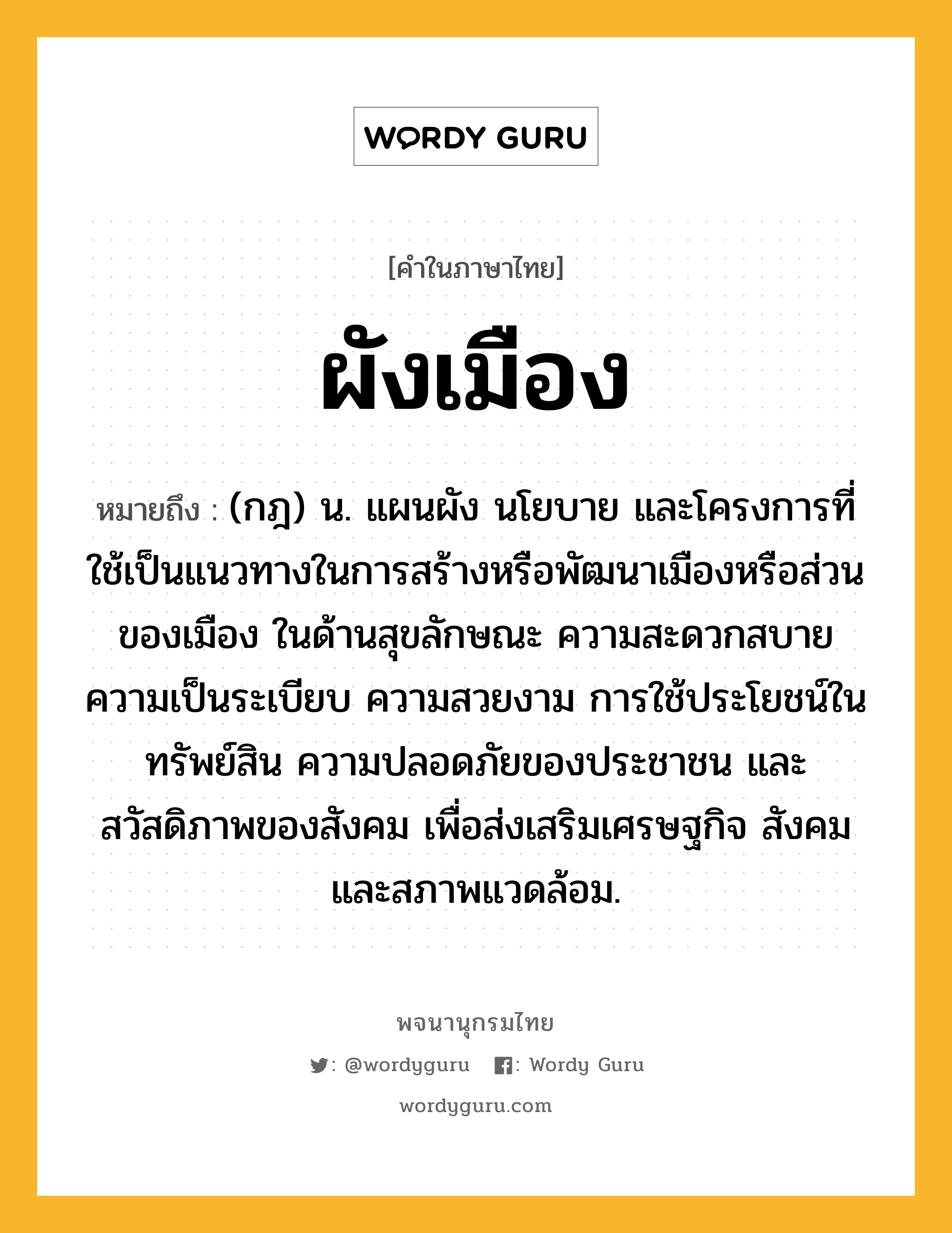 ผังเมือง หมายถึงอะไร?, คำในภาษาไทย ผังเมือง หมายถึง (กฎ) น. แผนผัง นโยบาย และโครงการที่ใช้เป็นแนวทางในการสร้างหรือพัฒนาเมืองหรือส่วนของเมือง ในด้านสุขลักษณะ ความสะดวกสบาย ความเป็นระเบียบ ความสวยงาม การใช้ประโยชน์ในทรัพย์สิน ความปลอดภัยของประชาชน และสวัสดิภาพของสังคม เพื่อส่งเสริมเศรษฐกิจ สังคม และสภาพแวดล้อม.