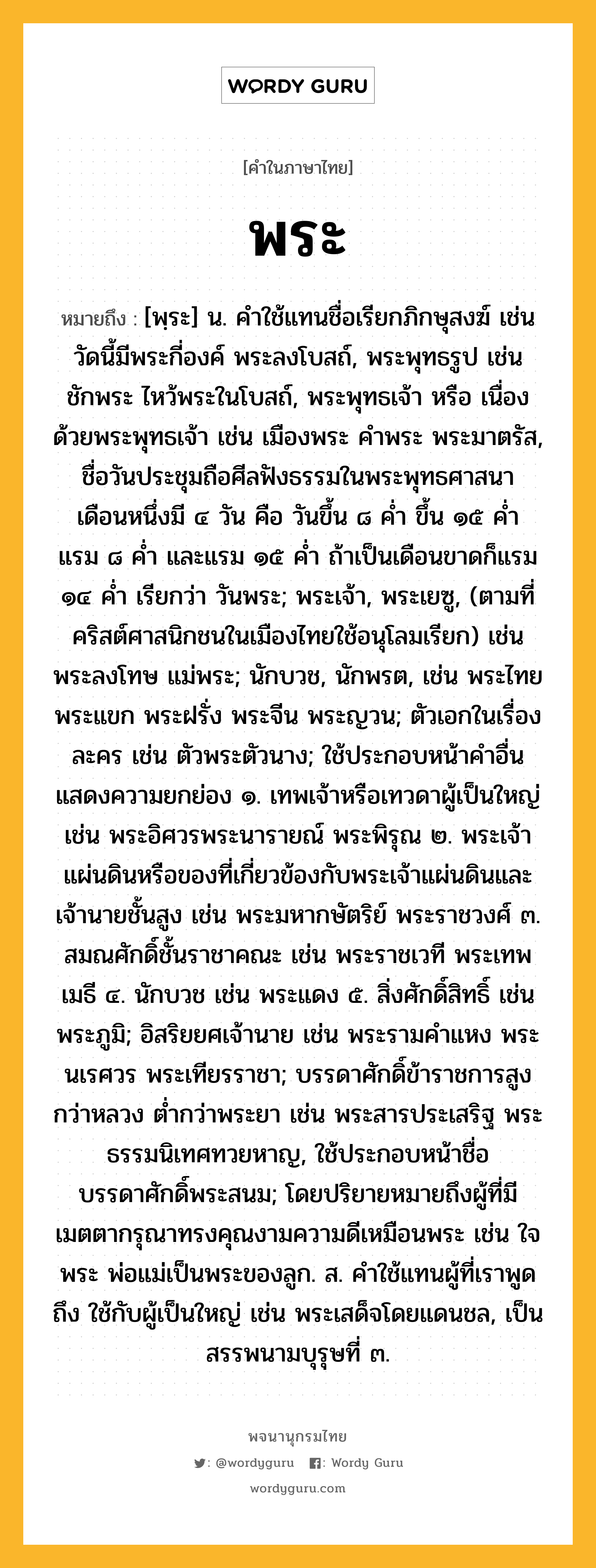 พระ หมายถึงอะไร?, คำในภาษาไทย พระ หมายถึง [พฺระ] น. คำใช้แทนชื่อเรียกภิกษุสงฆ์ เช่น วัดนี้มีพระกี่องค์ พระลงโบสถ์, พระพุทธรูป เช่น ชักพระ ไหว้พระในโบสถ์, พระพุทธเจ้า หรือ เนื่องด้วยพระพุทธเจ้า เช่น เมืองพระ คําพระ พระมาตรัส, ชื่อวันประชุมถือศีลฟังธรรมในพระพุทธศาสนา เดือนหนึ่งมี ๔ วัน คือ วันขึ้น ๘ ค่ำ ขึ้น ๑๕ ค่ำ แรม ๘ ค่ำ และแรม ๑๕ ค่ำ ถ้าเป็นเดือนขาดก็แรม ๑๔ ค่ำ เรียกว่า วันพระ; พระเจ้า, พระเยซู, (ตามที่คริสต์ศาสนิกชนในเมืองไทยใช้อนุโลมเรียก) เช่น พระลงโทษ แม่พระ; นักบวช, นักพรต, เช่น พระไทยพระแขก พระฝรั่ง พระจีน พระญวน; ตัวเอกในเรื่องละคร เช่น ตัวพระตัวนาง; ใช้ประกอบหน้าคําอื่นแสดงความยกย่อง ๑. เทพเจ้าหรือเทวดาผู้เป็นใหญ่ เช่น พระอิศวรพระนารายณ์ พระพิรุณ ๒. พระเจ้าแผ่นดินหรือของที่เกี่ยวข้องกับพระเจ้าแผ่นดินและเจ้านายชั้นสูง เช่น พระมหากษัตริย์ พระราชวงศ์ ๓. สมณศักดิ์ชั้นราชาคณะ เช่น พระราชเวที พระเทพเมธี ๔. นักบวช เช่น พระแดง ๕. สิ่งศักดิ์สิทธิ์ เช่น พระภูมิ; อิสริยยศเจ้านาย เช่น พระรามคําแหง พระนเรศวร พระเทียรราชา; บรรดาศักดิ์ข้าราชการสูงกว่าหลวง ต่ำกว่าพระยา เช่น พระสารประเสริฐ พระธรรมนิเทศทวยหาญ, ใช้ประกอบหน้าชื่อบรรดาศักดิ์พระสนม; โดยปริยายหมายถึงผู้ที่มีเมตตากรุณาทรงคุณงามความดีเหมือนพระ เช่น ใจพระ พ่อแม่เป็นพระของลูก. ส. คําใช้แทนผู้ที่เราพูดถึง ใช้กับผู้เป็นใหญ่ เช่น พระเสด็จโดยแดนชล, เป็นสรรพนามบุรุษที่ ๓.