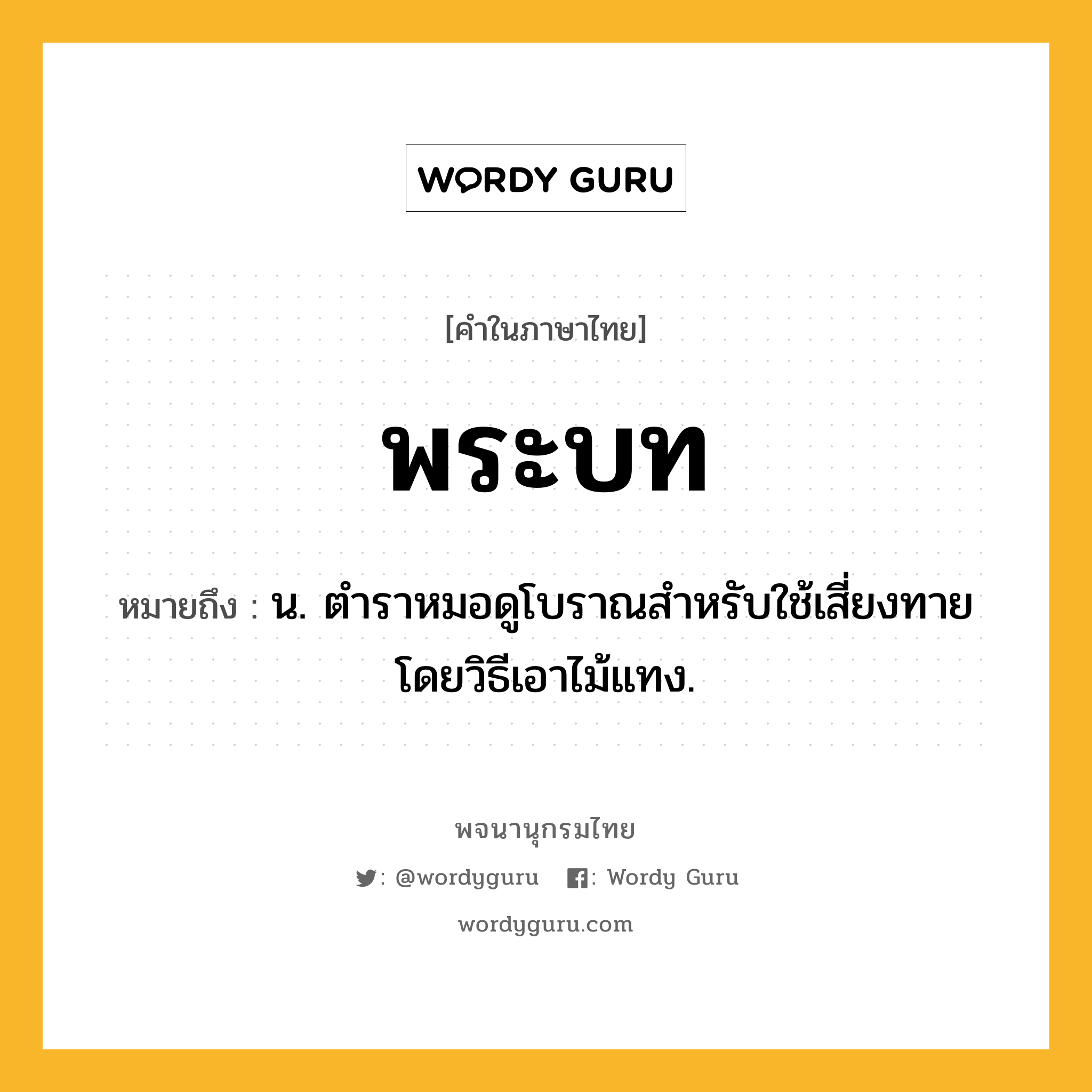 พระบท หมายถึงอะไร?, คำในภาษาไทย พระบท หมายถึง น. ตําราหมอดูโบราณสําหรับใช้เสี่ยงทายโดยวิธีเอาไม้แทง.