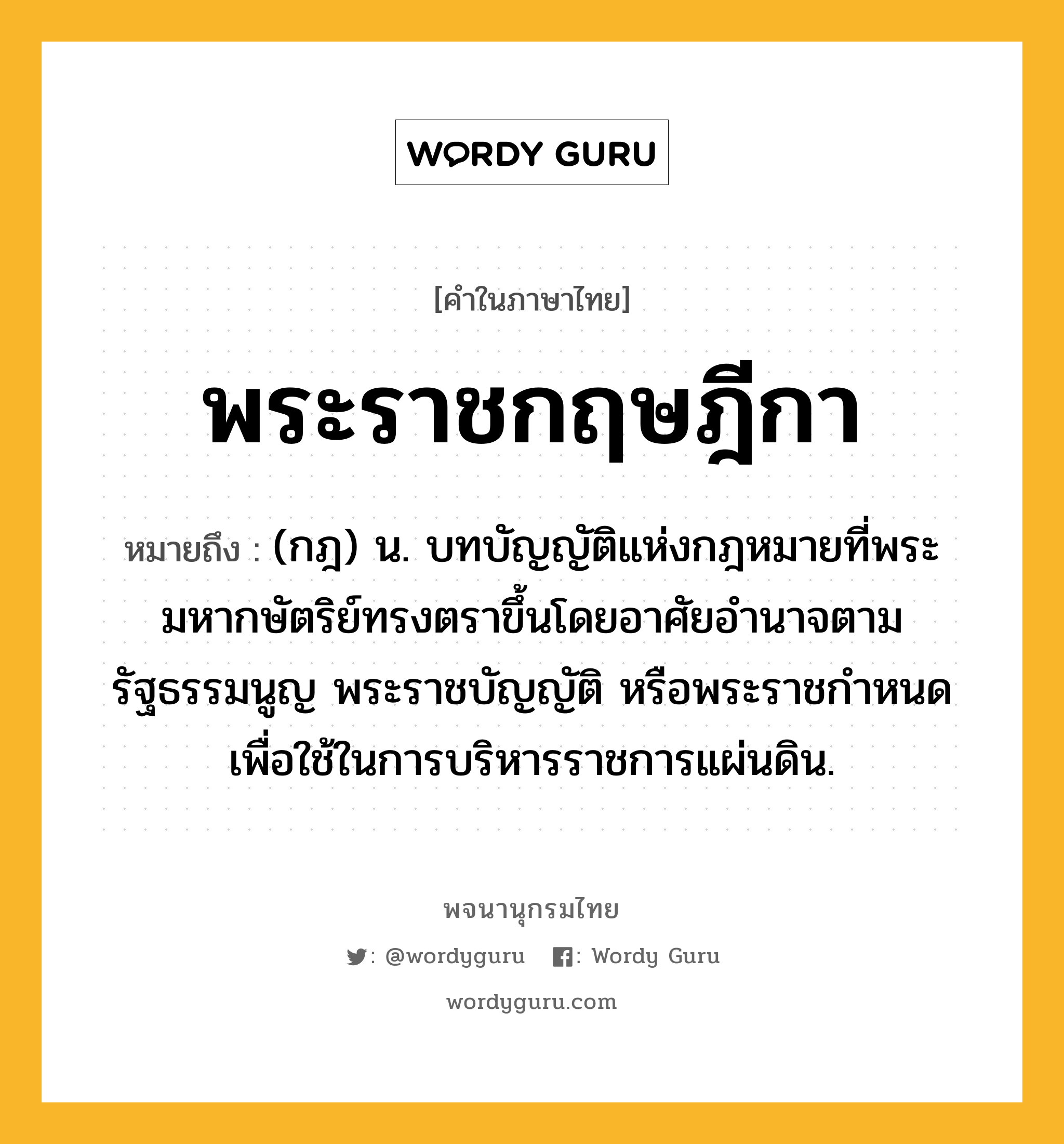 พระราชกฤษฎีกา หมายถึงอะไร?, คำในภาษาไทย พระราชกฤษฎีกา หมายถึง (กฎ) น. บทบัญญัติแห่งกฎหมายที่พระมหากษัตริย์ทรงตราขึ้นโดยอาศัยอํานาจตามรัฐธรรมนูญ พระราชบัญญัติ หรือพระราชกําหนด เพื่อใช้ในการบริหารราชการแผ่นดิน.