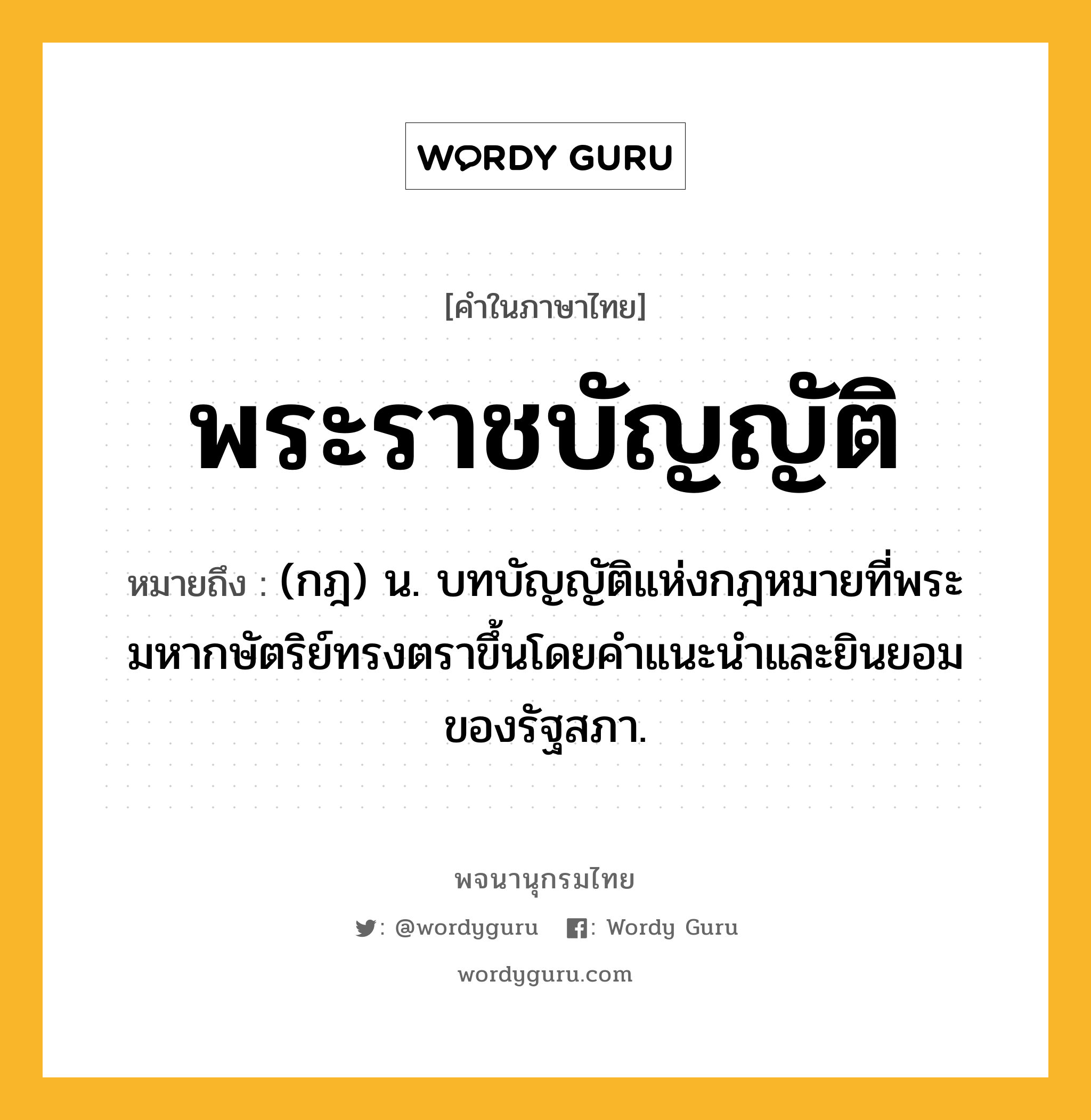 พระราชบัญญัติ หมายถึงอะไร?, คำในภาษาไทย พระราชบัญญัติ หมายถึง (กฎ) น. บทบัญญัติแห่งกฎหมายที่พระมหากษัตริย์ทรงตราขึ้นโดยคําแนะนําและยินยอมของรัฐสภา.