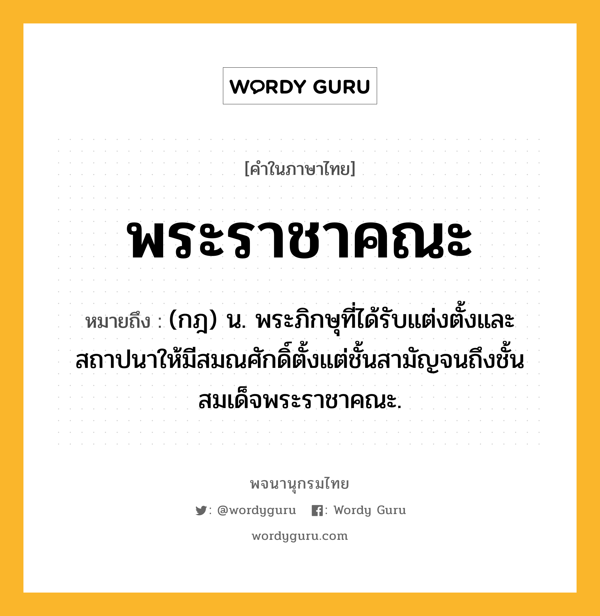 พระราชาคณะ หมายถึงอะไร?, คำในภาษาไทย พระราชาคณะ หมายถึง (กฎ) น. พระภิกษุที่ได้รับแต่งตั้งและสถาปนาให้มีสมณศักดิ์ตั้งแต่ชั้นสามัญจนถึงชั้นสมเด็จพระราชาคณะ.