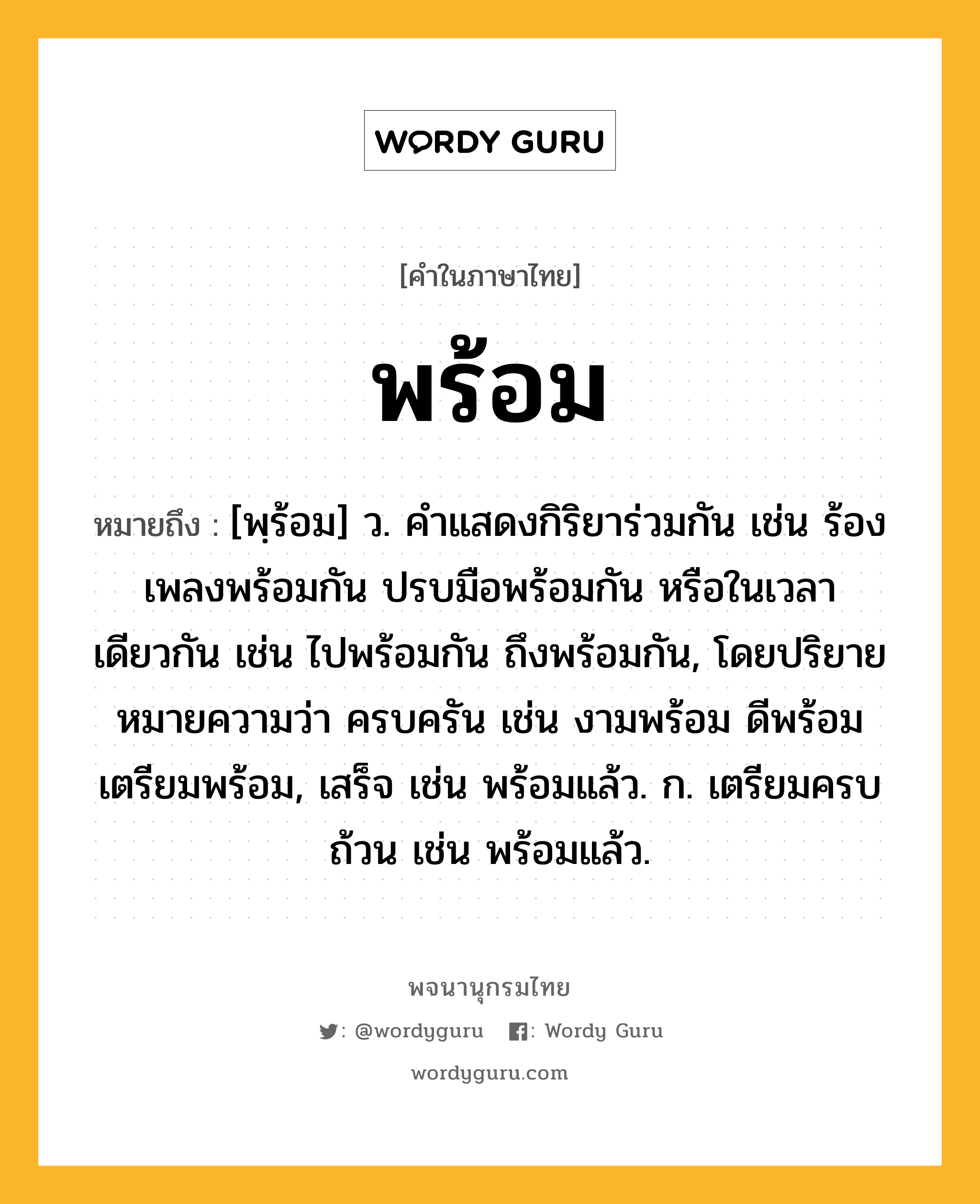 พร้อม หมายถึงอะไร?, คำในภาษาไทย พร้อม หมายถึง [พฺร้อม] ว. คําแสดงกิริยาร่วมกัน เช่น ร้องเพลงพร้อมกัน ปรบมือพร้อมกัน หรือในเวลาเดียวกัน เช่น ไปพร้อมกัน ถึงพร้อมกัน, โดยปริยายหมายความว่า ครบครัน เช่น งามพร้อม ดีพร้อม เตรียมพร้อม, เสร็จ เช่น พร้อมแล้ว. ก. เตรียมครบถ้วน เช่น พร้อมแล้ว.