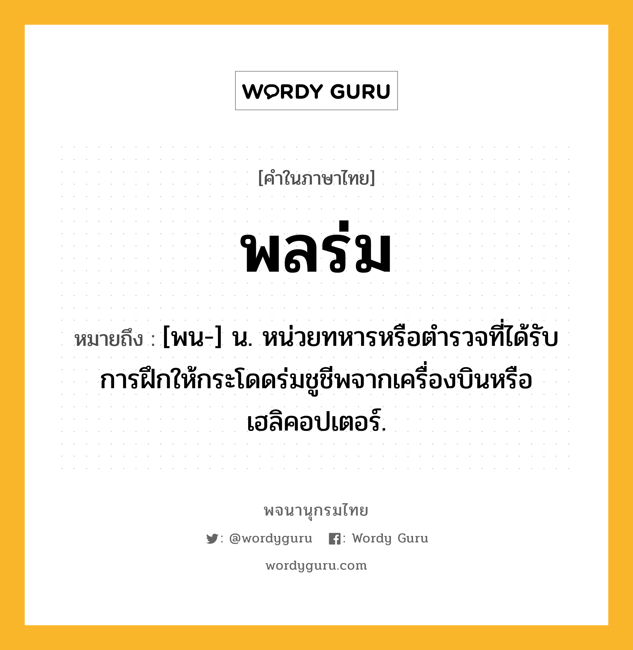 พลร่ม หมายถึงอะไร?, คำในภาษาไทย พลร่ม หมายถึง [พน-] น. หน่วยทหารหรือตำรวจที่ได้รับการฝึกให้กระโดดร่มชูชีพจากเครื่องบินหรือเฮลิคอปเตอร์.