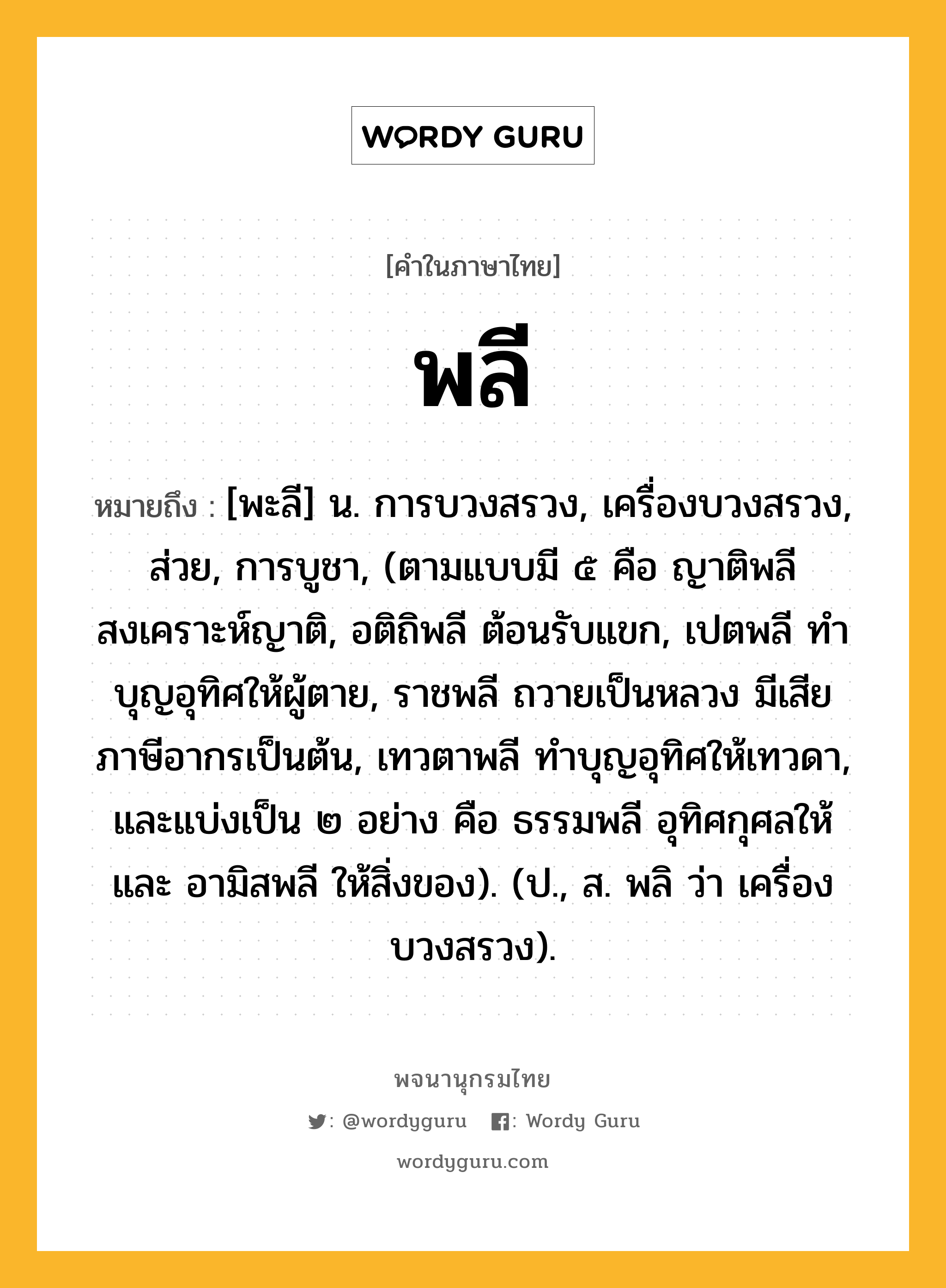 พลี หมายถึงอะไร?, คำในภาษาไทย พลี หมายถึง [พะลี] น. การบวงสรวง, เครื่องบวงสรวง, ส่วย, การบูชา, (ตามแบบมี ๕ คือ ญาติพลี สงเคราะห์ญาติ, อติถิพลี ต้อนรับแขก, เปตพลี ทําบุญอุทิศให้ผู้ตาย, ราชพลี ถวายเป็นหลวง มีเสียภาษีอากรเป็นต้น, เทวตาพลี ทําบุญอุทิศให้เทวดา, และแบ่งเป็น ๒ อย่าง คือ ธรรมพลี อุทิศกุศลให้ และ อามิสพลี ให้สิ่งของ). (ป., ส. พลิ ว่า เครื่องบวงสรวง).