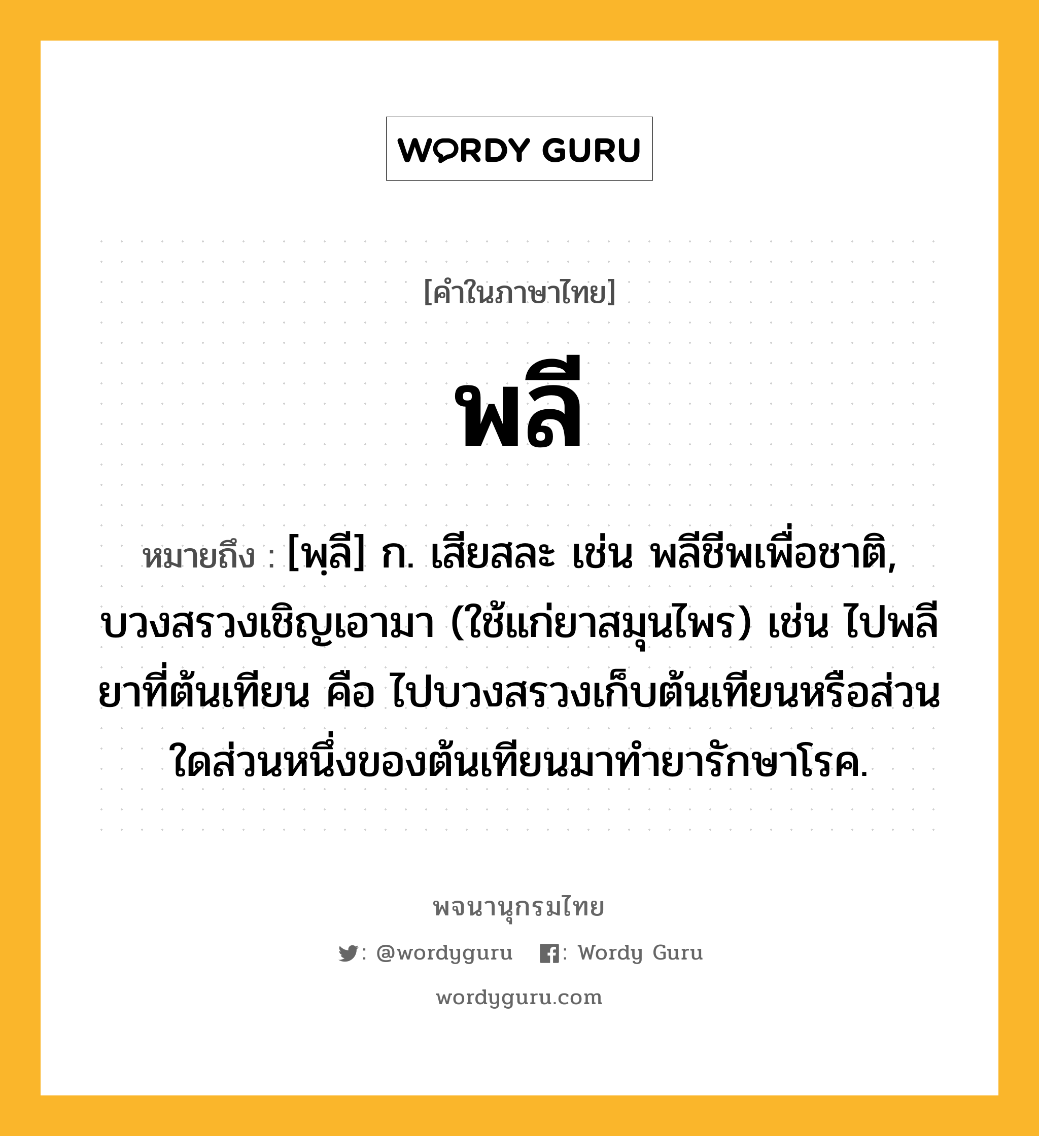 พลี หมายถึงอะไร?, คำในภาษาไทย พลี หมายถึง [พฺลี] ก. เสียสละ เช่น พลีชีพเพื่อชาติ, บวงสรวงเชิญเอามา (ใช้แก่ยาสมุนไพร) เช่น ไปพลียาที่ต้นเทียน คือ ไปบวงสรวงเก็บต้นเทียนหรือส่วนใดส่วนหนึ่งของต้นเทียนมาทำยารักษาโรค.