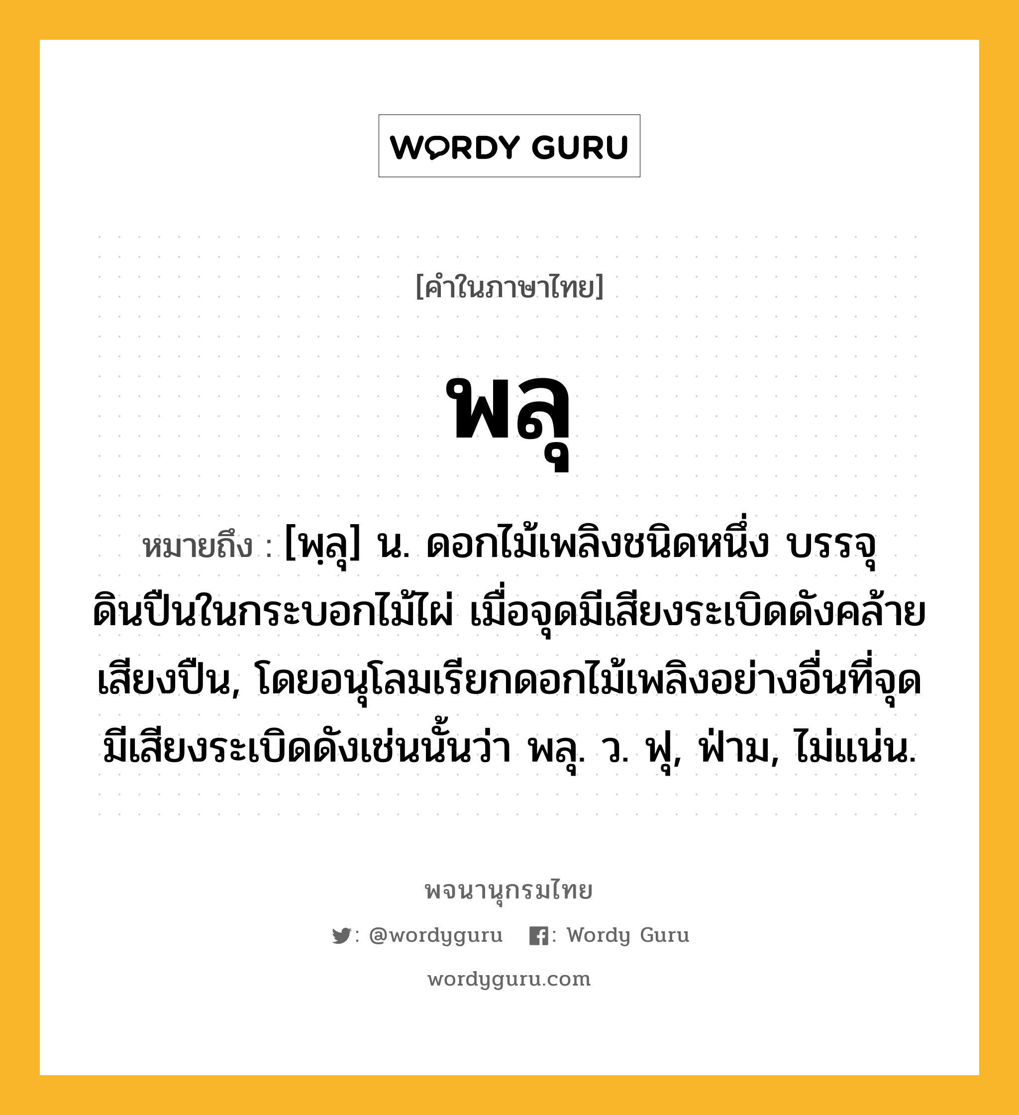 พลุ หมายถึงอะไร?, คำในภาษาไทย พลุ หมายถึง [พฺลุ] น. ดอกไม้เพลิงชนิดหนึ่ง บรรจุดินปืนในกระบอกไม้ไผ่ เมื่อจุดมีเสียงระเบิดดังคล้ายเสียงปืน, โดยอนุโลมเรียกดอกไม้เพลิงอย่างอื่นที่จุดมีเสียงระเบิดดังเช่นนั้นว่า พลุ. ว. ฟุ, ฟ่าม, ไม่แน่น.