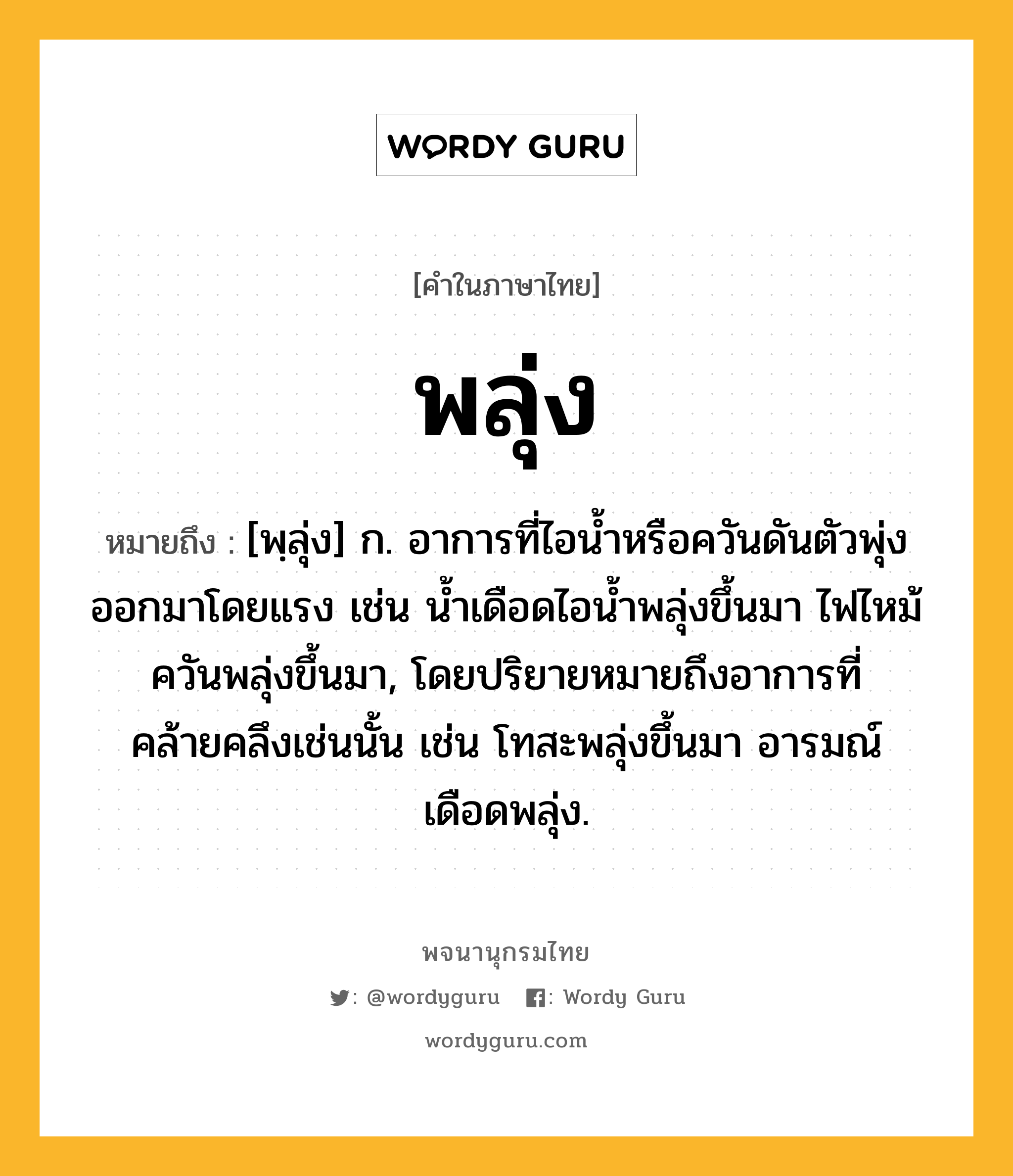 พลุ่ง หมายถึงอะไร?, คำในภาษาไทย พลุ่ง หมายถึง [พฺลุ่ง] ก. อาการที่ไอน้ำหรือควันดันตัวพุ่งออกมาโดยแรง เช่น น้ำเดือดไอน้ำพลุ่งขึ้นมา ไฟไหม้ควันพลุ่งขึ้นมา, โดยปริยายหมายถึงอาการที่คล้ายคลึงเช่นนั้น เช่น โทสะพลุ่งขึ้นมา อารมณ์เดือดพลุ่ง.