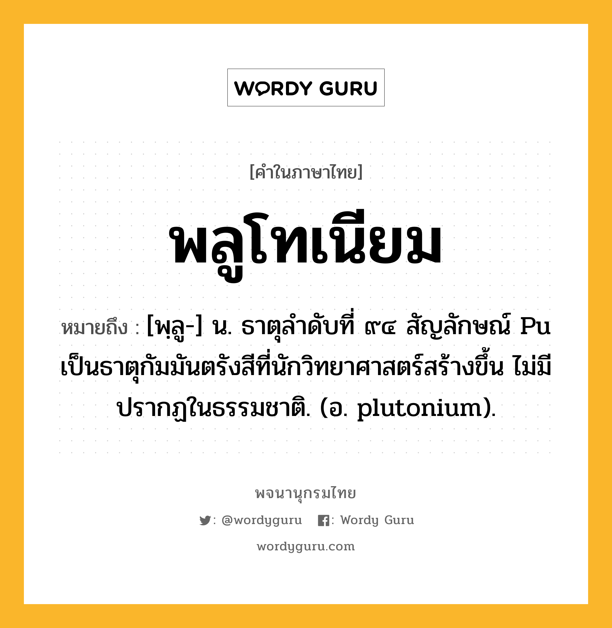 พลูโทเนียม หมายถึงอะไร?, คำในภาษาไทย พลูโทเนียม หมายถึง [พฺลู-] น. ธาตุลําดับที่ ๙๔ สัญลักษณ์ Pu เป็นธาตุกัมมันตรังสีที่นักวิทยาศาสตร์สร้างขึ้น ไม่มีปรากฏในธรรมชาติ. (อ. plutonium).