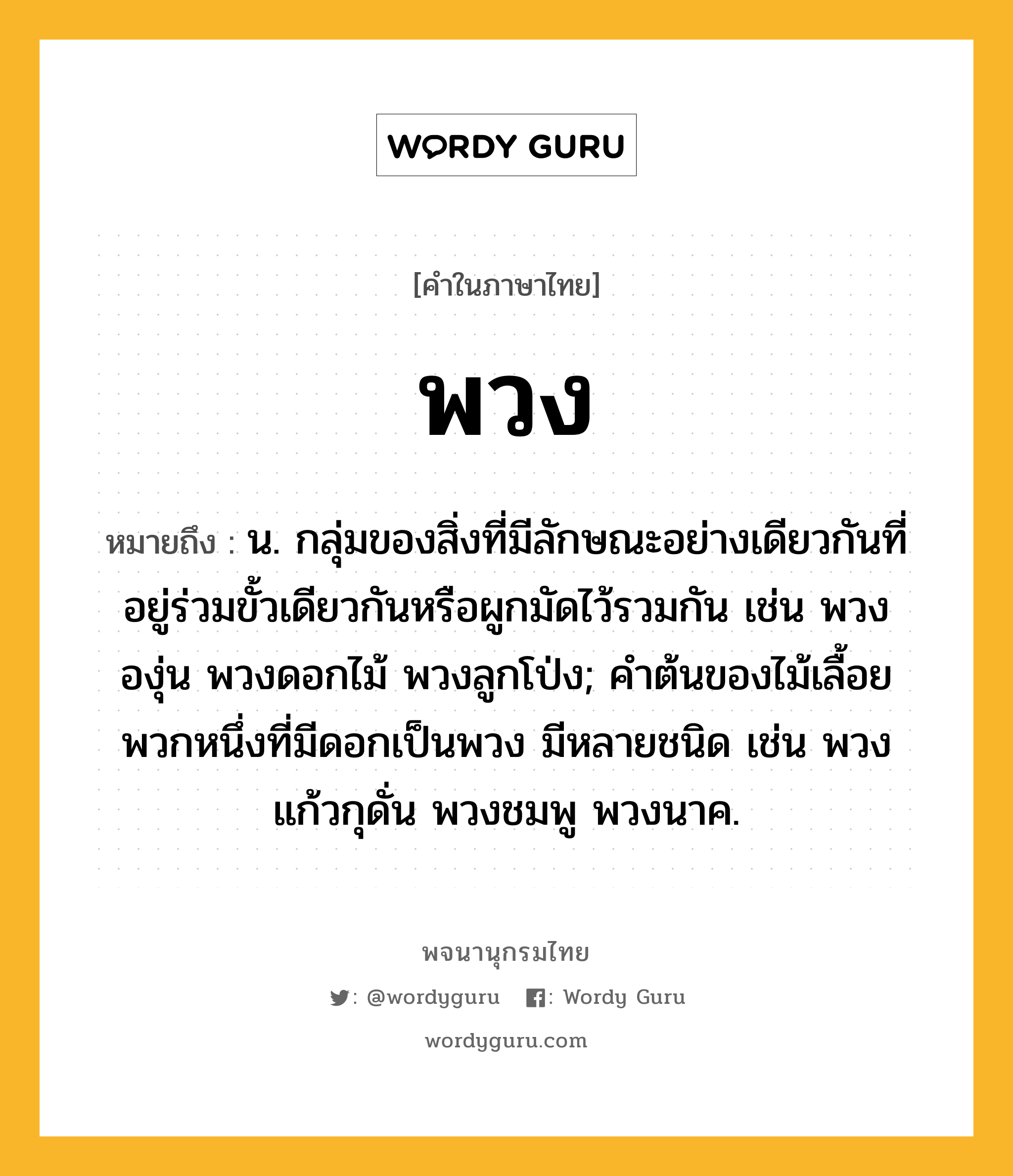 พวง หมายถึงอะไร?, คำในภาษาไทย พวง หมายถึง น. กลุ่มของสิ่งที่มีลักษณะอย่างเดียวกันที่อยู่ร่วมขั้วเดียวกันหรือผูกมัดไว้รวมกัน เช่น พวงองุ่น พวงดอกไม้ พวงลูกโป่ง; คําต้นของไม้เลื้อยพวกหนึ่งที่มีดอกเป็นพวง มีหลายชนิด เช่น พวงแก้วกุดั่น พวงชมพู พวงนาค.