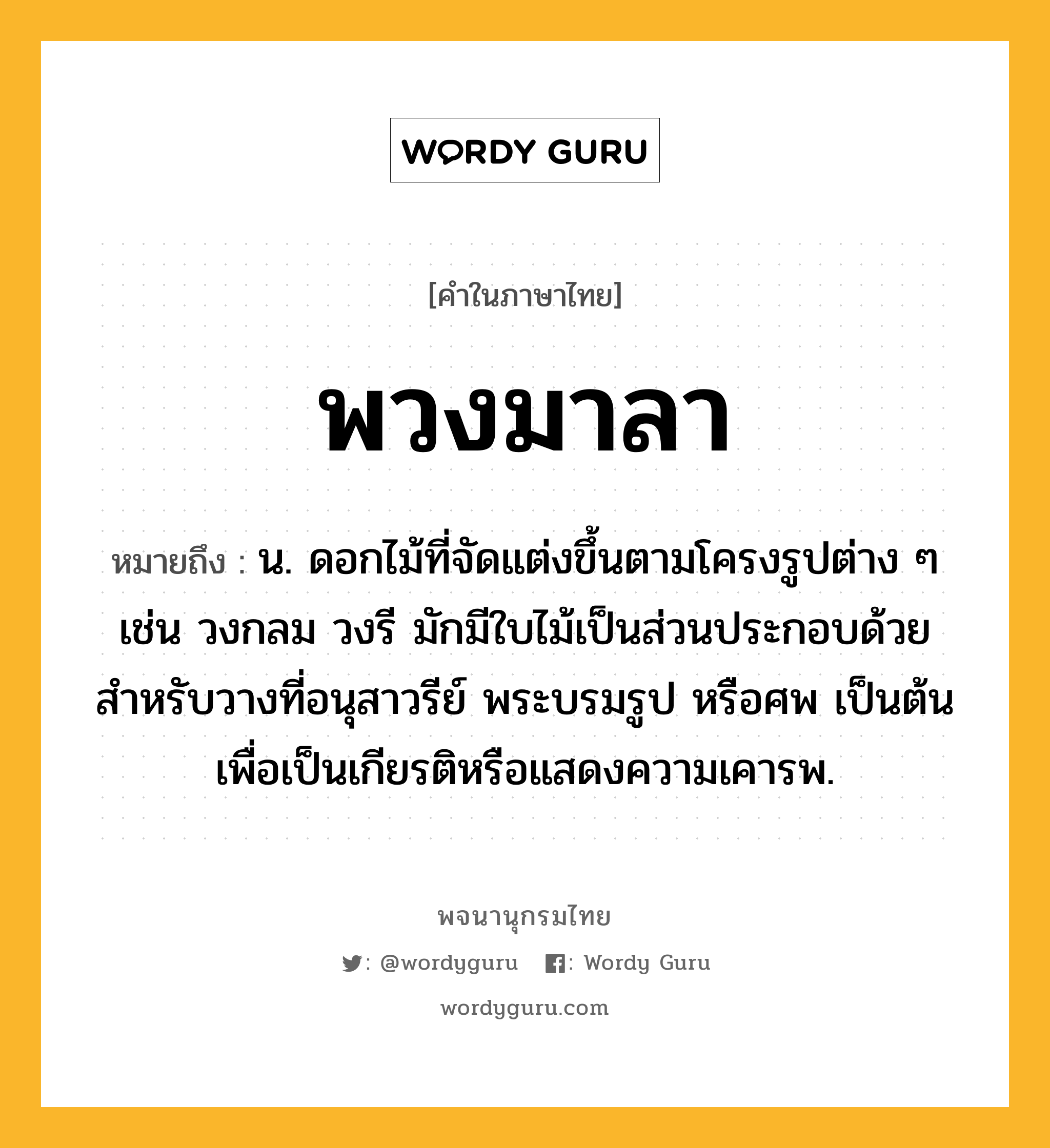 พวงมาลา หมายถึงอะไร?, คำในภาษาไทย พวงมาลา หมายถึง น. ดอกไม้ที่จัดแต่งขึ้นตามโครงรูปต่าง ๆ เช่น วงกลม วงรี มักมีใบไม้เป็นส่วนประกอบด้วย สําหรับวางที่อนุสาวรีย์ พระบรมรูป หรือศพ เป็นต้น เพื่อเป็นเกียรติหรือแสดงความเคารพ.