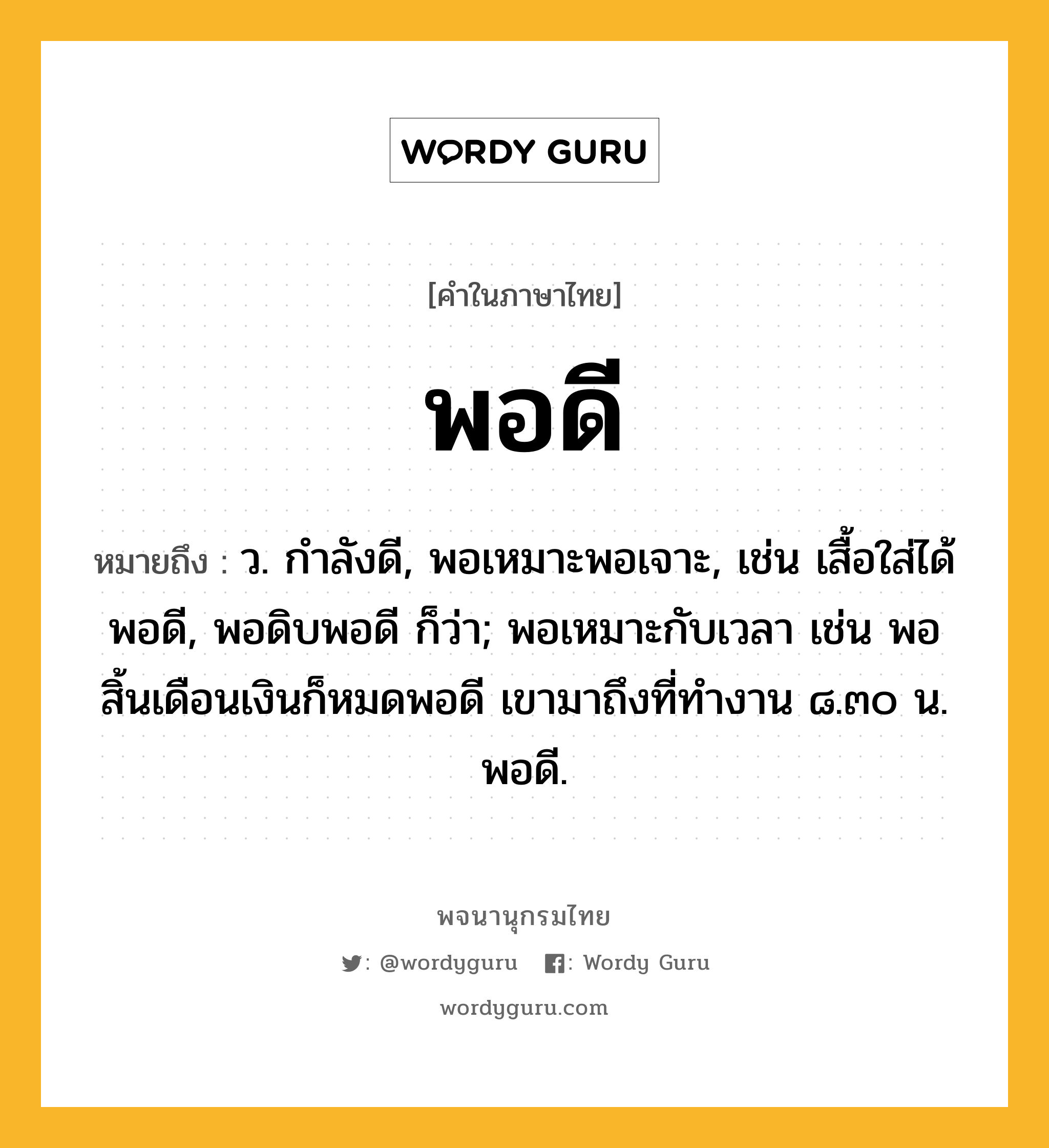 พอดี หมายถึงอะไร?, คำในภาษาไทย พอดี หมายถึง ว. กำลังดี, พอเหมาะพอเจาะ, เช่น เสื้อใส่ได้พอดี, พอดิบพอดี ก็ว่า; พอเหมาะกับเวลา เช่น พอสิ้นเดือนเงินก็หมดพอดี เขามาถึงที่ทำงาน ๘.๓๐ น. พอดี.