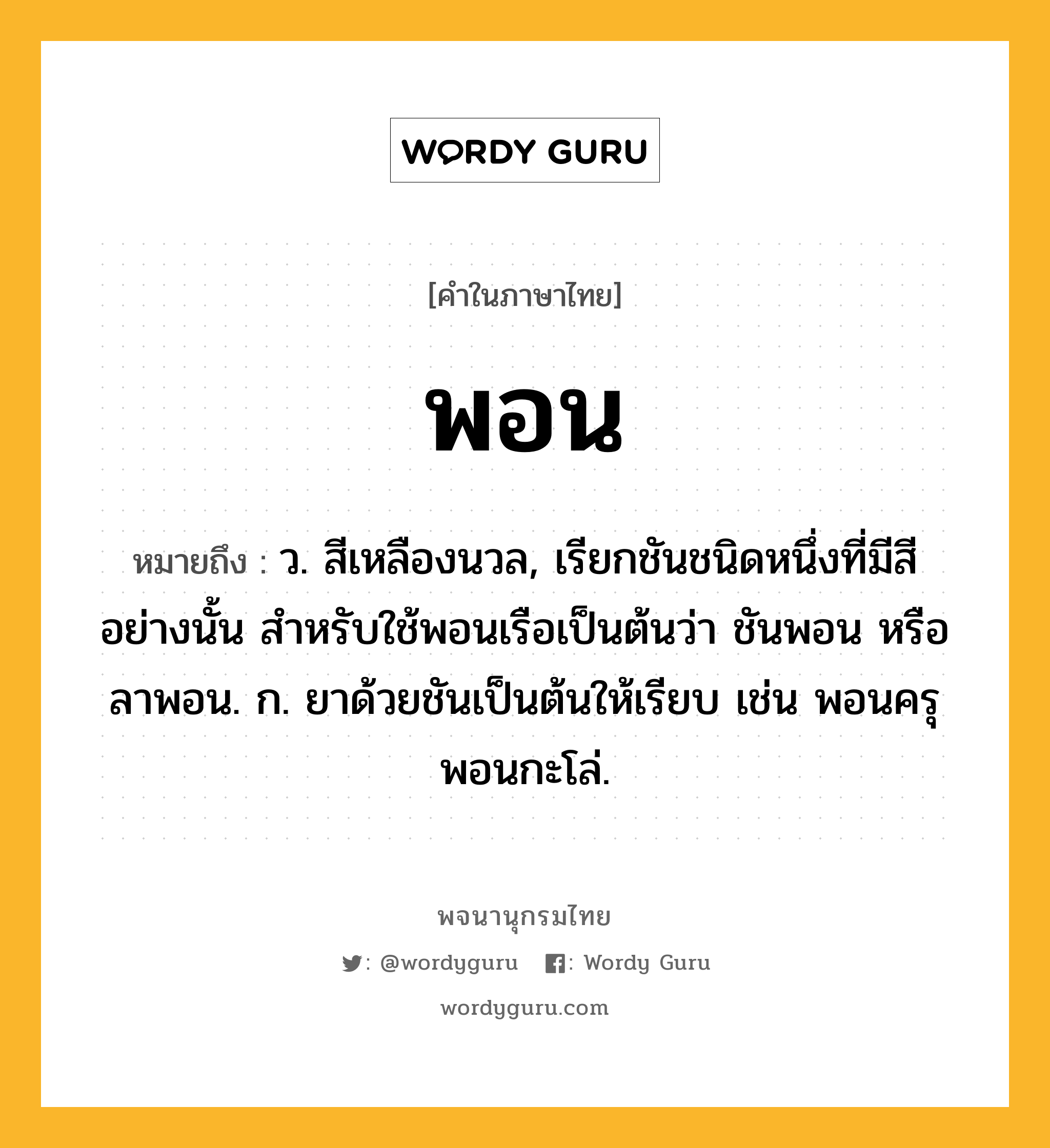 พอน หมายถึงอะไร?, คำในภาษาไทย พอน หมายถึง ว. สีเหลืองนวล, เรียกชันชนิดหนึ่งที่มีสีอย่างนั้น สําหรับใช้พอนเรือเป็นต้นว่า ชันพอน หรือ ลาพอน. ก. ยาด้วยชันเป็นต้นให้เรียบ เช่น พอนครุ พอนกะโล่.