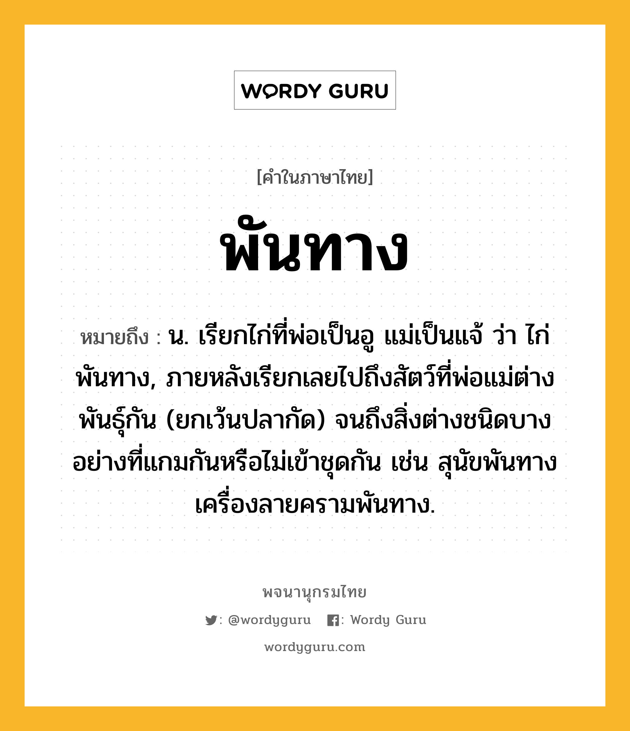 พันทาง หมายถึงอะไร?, คำในภาษาไทย พันทาง หมายถึง น. เรียกไก่ที่พ่อเป็นอู แม่เป็นแจ้ ว่า ไก่พันทาง, ภายหลังเรียกเลยไปถึงสัตว์ที่พ่อแม่ต่างพันธุ์กัน (ยกเว้นปลากัด) จนถึงสิ่งต่างชนิดบางอย่างที่แกมกันหรือไม่เข้าชุดกัน เช่น สุนัขพันทาง เครื่องลายครามพันทาง.