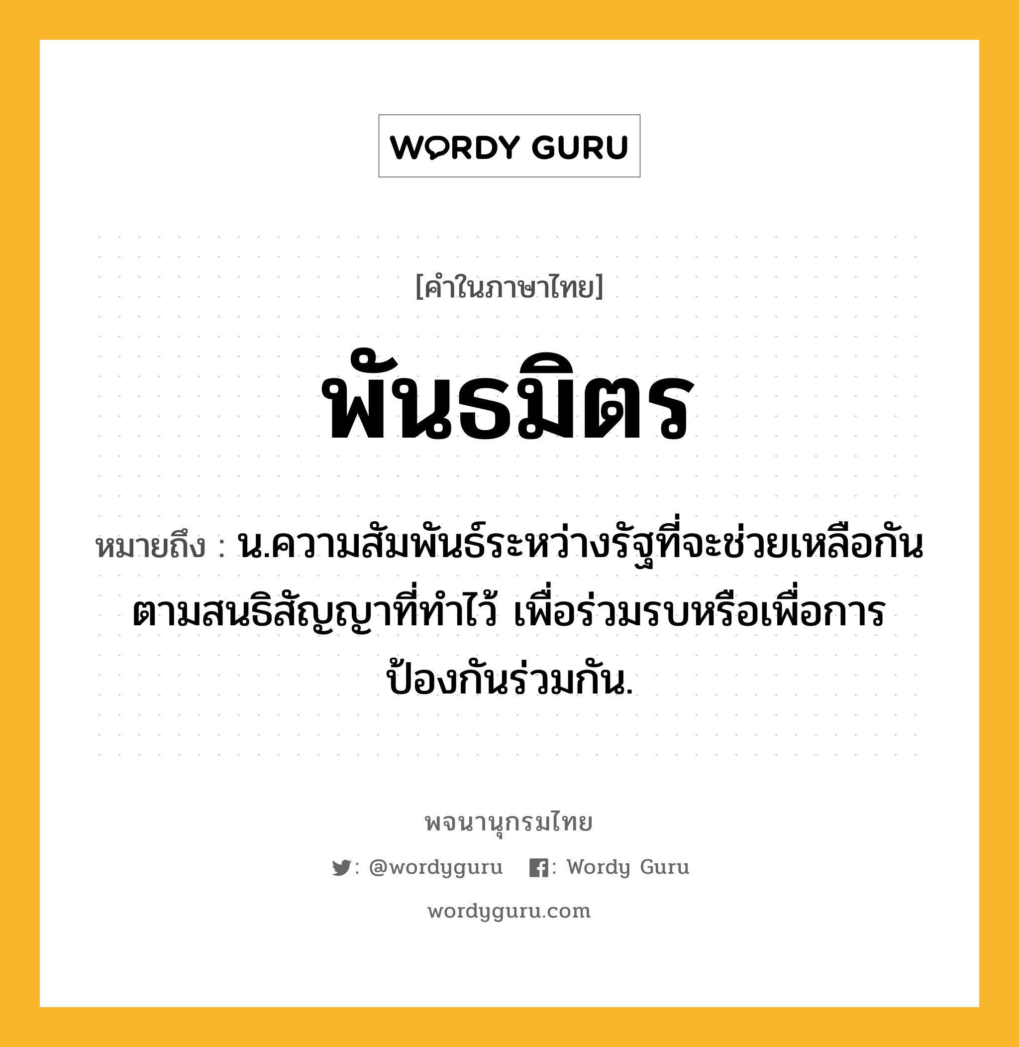 พันธมิตร หมายถึงอะไร?, คำในภาษาไทย พันธมิตร หมายถึง น.ความสัมพันธ์ระหว่างรัฐที่จะช่วยเหลือกันตามสนธิสัญญาที่ทําไว้ เพื่อร่วมรบหรือเพื่อการป้องกันร่วมกัน.