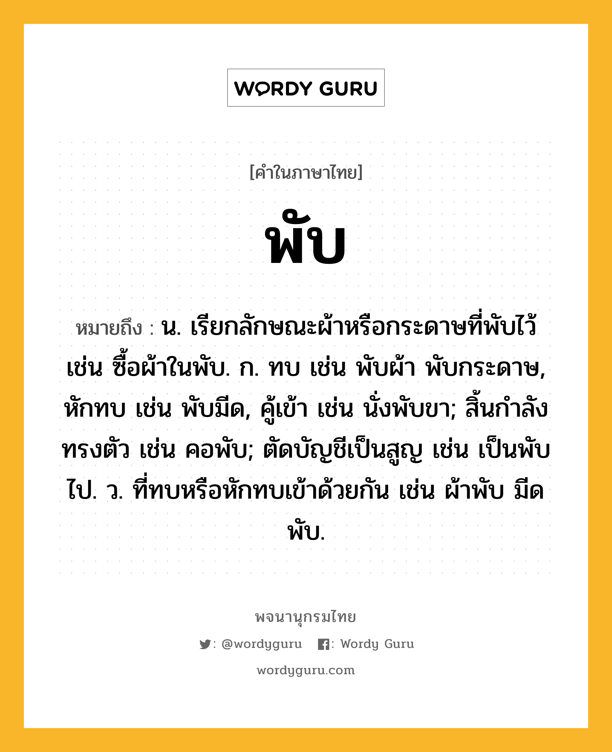 พับ หมายถึงอะไร?, คำในภาษาไทย พับ หมายถึง น. เรียกลักษณะผ้าหรือกระดาษที่พับไว้ เช่น ซื้อผ้าในพับ. ก. ทบ เช่น พับผ้า พับกระดาษ, หักทบ เช่น พับมีด, คู้เข้า เช่น นั่งพับขา; สิ้นกําลังทรงตัว เช่น คอพับ; ตัดบัญชีเป็นสูญ เช่น เป็นพับไป. ว. ที่ทบหรือหักทบเข้าด้วยกัน เช่น ผ้าพับ มีดพับ.