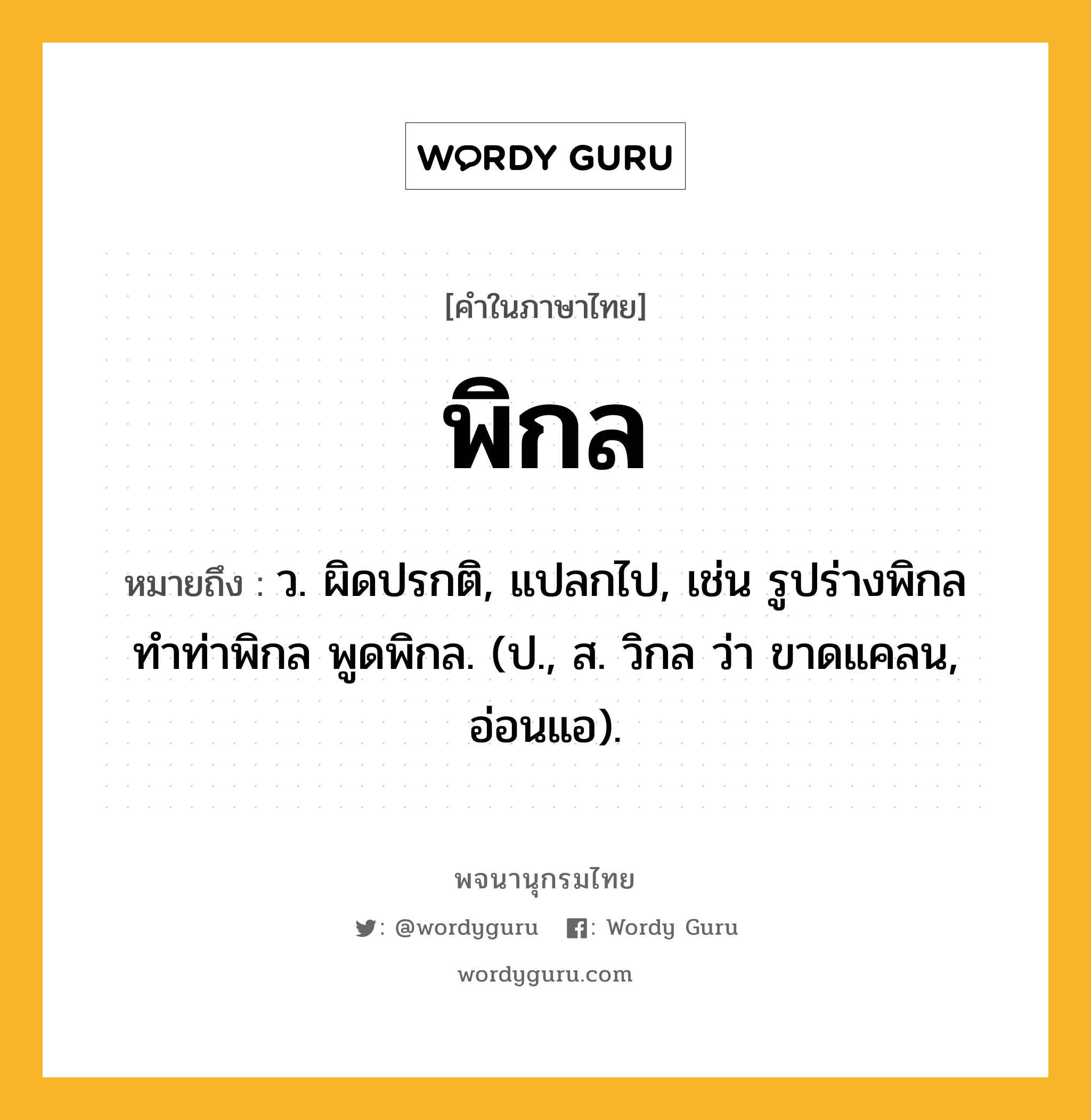 พิกล หมายถึงอะไร?, คำในภาษาไทย พิกล หมายถึง ว. ผิดปรกติ, แปลกไป, เช่น รูปร่างพิกล ทำท่าพิกล พูดพิกล. (ป., ส. วิกล ว่า ขาดแคลน, อ่อนแอ).