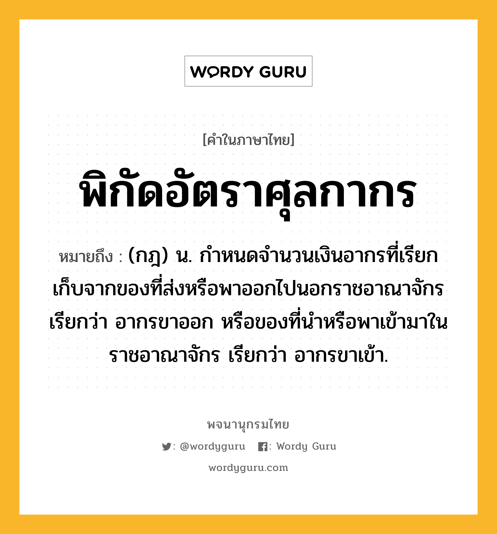 พิกัดอัตราศุลกากร หมายถึงอะไร?, คำในภาษาไทย พิกัดอัตราศุลกากร หมายถึง (กฎ) น. กําหนดจํานวนเงินอากรที่เรียกเก็บจากของที่ส่งหรือพาออกไปนอกราชอาณาจักร เรียกว่า อากรขาออก หรือของที่นําหรือพาเข้ามาในราชอาณาจักร เรียกว่า อากรขาเข้า.