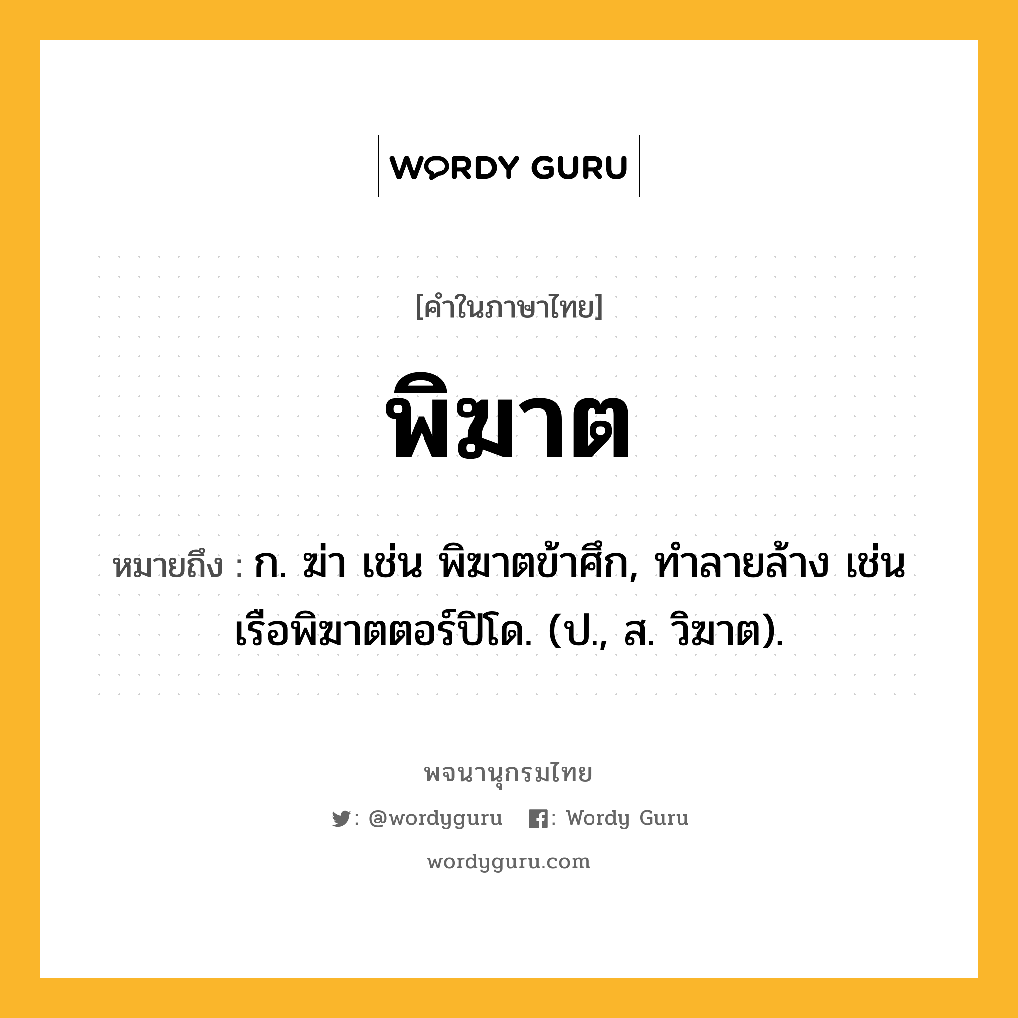 พิฆาต หมายถึงอะไร?, คำในภาษาไทย พิฆาต หมายถึง ก. ฆ่า เช่น พิฆาตข้าศึก, ทำลายล้าง เช่น เรือพิฆาตตอร์ปิโด. (ป., ส. วิฆาต).