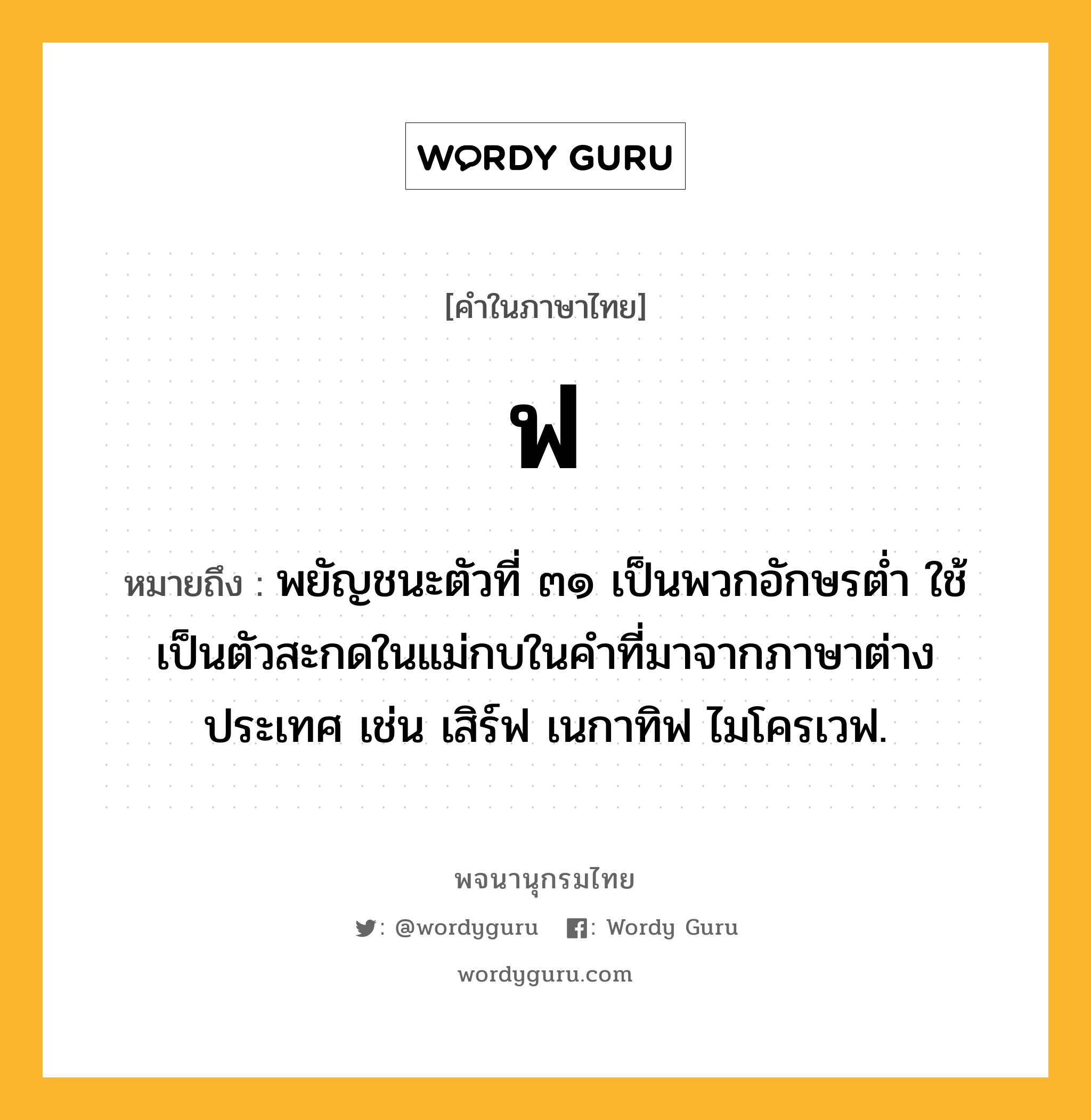 ฟ หมายถึงอะไร?, คำในภาษาไทย ฟ หมายถึง พยัญชนะตัวที่ ๓๑ เป็นพวกอักษรตํ่า ใช้เป็นตัวสะกดในแม่กบในคําที่มาจากภาษาต่างประเทศ เช่น เสิร์ฟ เนกาทิฟ ไมโครเวฟ.