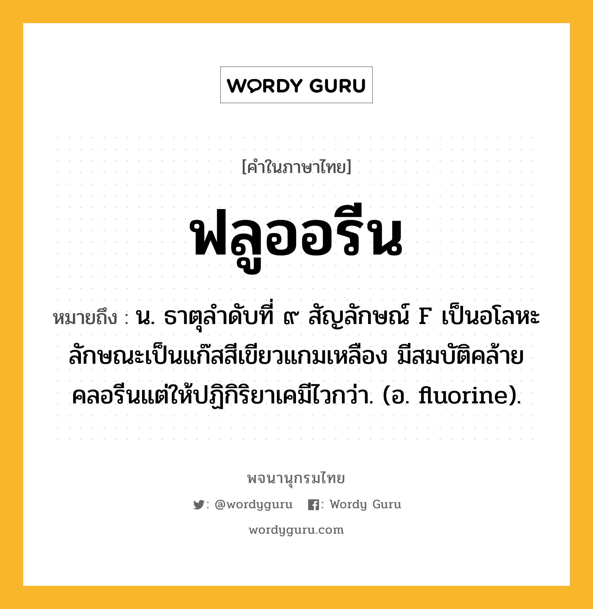 ฟลูออรีน หมายถึงอะไร?, คำในภาษาไทย ฟลูออรีน หมายถึง น. ธาตุลําดับที่ ๙ สัญลักษณ์ F เป็นอโลหะ ลักษณะเป็นแก๊สสีเขียวแกมเหลือง มีสมบัติคล้ายคลอรีนแต่ให้ปฏิกิริยาเคมีไวกว่า. (อ. fluorine).