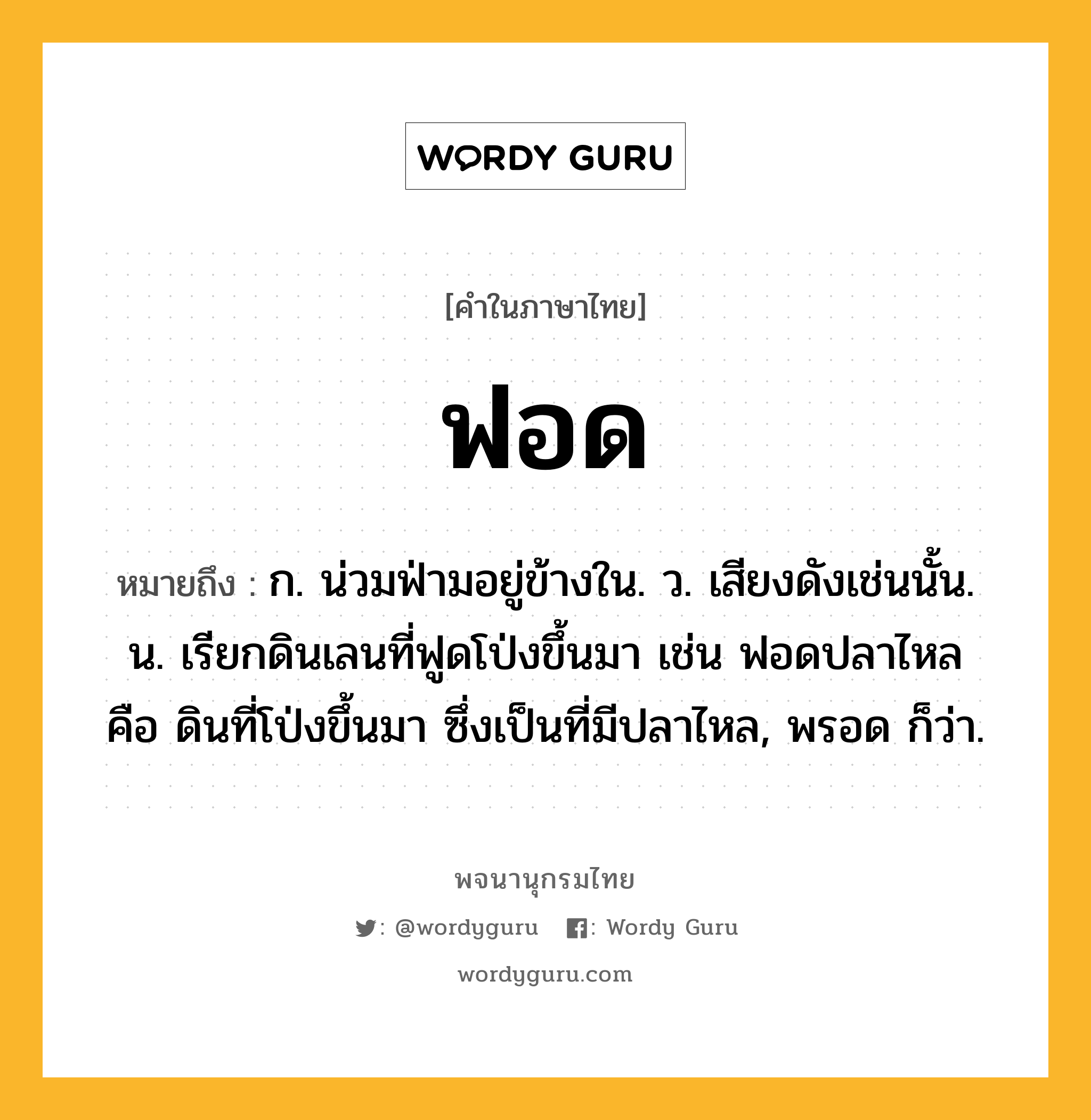 ฟอด หมายถึงอะไร?, คำในภาษาไทย ฟอด หมายถึง ก. น่วมฟ่ามอยู่ข้างใน. ว. เสียงดังเช่นนั้น. น. เรียกดินเลนที่ฟูดโป่งขึ้นมา เช่น ฟอดปลาไหล คือ ดินที่โป่งขึ้นมา ซึ่งเป็นที่มีปลาไหล, พรอด ก็ว่า.