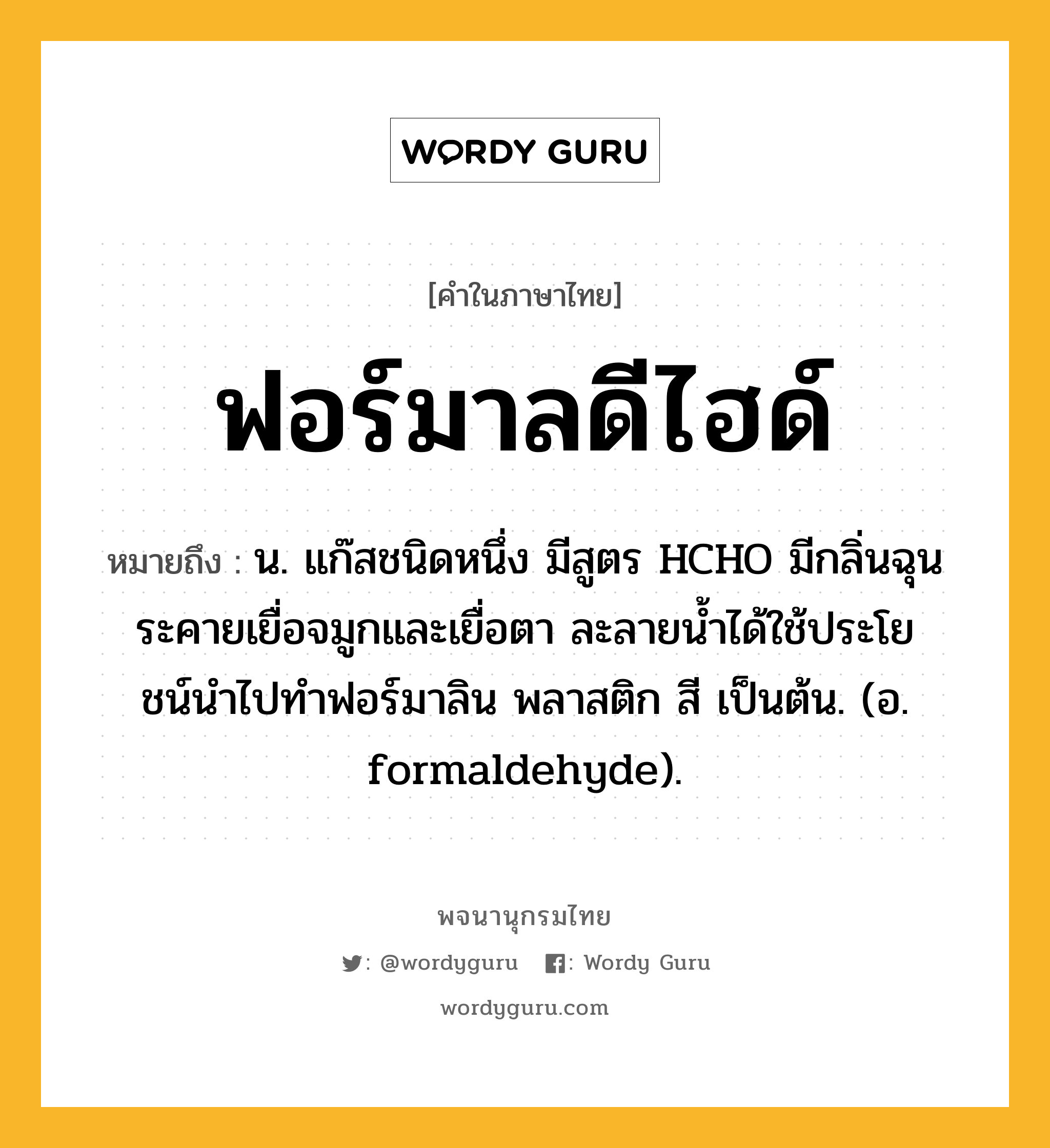 ฟอร์มาลดีไฮด์ หมายถึงอะไร?, คำในภาษาไทย ฟอร์มาลดีไฮด์ หมายถึง น. แก๊สชนิดหนึ่ง มีสูตร HCHO มีกลิ่นฉุนระคายเยื่อจมูกและเยื่อตา ละลายนํ้าได้ใช้ประโยชน์นําไปทําฟอร์มาลิน พลาสติก สี เป็นต้น. (อ. formaldehyde).